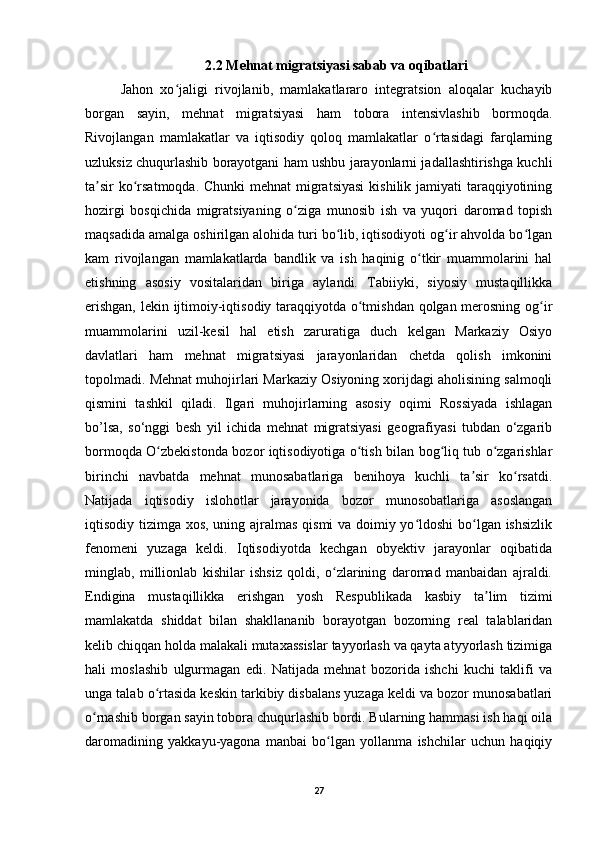2.2 Mehnat migratsiyasi sabab va oqibatlari
Jahon   xo jaligi   rivojlanib,   mamlakatlararo   integratsion   aloqalar   kuchayibʻ
borgan   sayin,   mehnat   migratsiyasi   ham   tobora   intensivlashib   bormoqda.
Rivojlangan   mamlakatlar   va   iqtisodiy   qoloq   mamlakatlar   o rtasidagi   farqlarning	
ʻ
uzluksiz chuqurlashib borayotgani ham ushbu jarayonlarni jadallashtirishga kuchli
ta sir  ko rsatmoqda. Chunki  mehnat  migratsiyasi  kishilik jamiyati  taraqqiyotining	
ʼ ʻ
hozirgi   bosqichida   migratsiyaning   o ziga   munosib   ish   va   yuqori   daromad   topish	
ʻ
maqsadida amalga oshirilgan alohida turi bo lib, iqtisodiyoti og ir ahvolda bo lgan	
ʻ ʻ ʻ
kam   rivojlangan   mamlakatlarda   bandlik   va   ish   haqinig   o tkir   muammolarini   hal	
ʻ
etishning   asosiy   vositalaridan   biriga   aylandi.   Tabiiyki,   siyosiy   mustaqillikka
erishgan, lekin ijtimoiy-iqtisodiy taraqqiyotda o tmishdan qolgan merosning og ir	
ʻ ʻ
muammolarini   uzil-kesil   hal   etish   zaruratiga   duch   kelgan   Markaziy   Osiyo
davlatlari   ham   mehnat   migratsiyasi   jarayonlaridan   chetda   qolish   imkonini
topolmadi. Mehnat muhojirlari Markaziy Osiyoning xorijdagi aholisining salmoqli
qismini   tashkil   qiladi.   Ilgari   muhojirlarning   asosiy   oqimi   Rossiyada   ishlagan
bo’lsa,   so‘nggi   besh   yil   ichida   mehnat   migratsiyasi   geografiyasi   tubdan   o‘zgarib
bormoqda O zbekistonda bozor iqtisodiyotiga o tish bilan bog liq tub o zgarishlar	
ʻ ʻ ʻ ʻ
birinchi   navbatda   mehnat   munosabatlariga   benihoya   kuchli   ta sir   ko rsatdi.	
ʼ ʻ
Natijada   iqtisodiy   islohotlar   jarayonida   bozor   munosobatlariga   asoslangan
iqtisodiy tizimga xos, uning ajralmas qismi va doimiy yo ldoshi  bo lgan ishsizlik	
ʻ ʻ
fenomeni   yuzaga   keldi.   Iqtisodiyotda   kechgan   obyektiv   jarayonlar   oqibatida
minglab,   millionlab   kishilar   ishsiz   qoldi,   o zlarining   daromad   manbaidan   ajraldi.	
ʻ
Endigina   mustaqillikka   erishgan   yosh   Respublikada   kasbiy   ta lim   tizimi	
ʼ
mamlakatda   shiddat   bilan   shakllananib   borayotgan   bozorning   real   talablaridan
kelib chiqqan holda malakali mutaxassislar tayyorlash va qayta atyyorlash tizimiga
hali   moslashib   ulgurmagan   edi.   Natijada   mehnat   bozorida   ishchi   kuchi   taklifi   va
unga talab o rtasida keskin tarkibiy disbalans yuzaga keldi va bozor munosabatlari	
ʻ
o rnashib borgan sayin tobora chuqurlashib bordi. Bularning hammasi ish haqi oila	
ʻ
daromadining   yakkayu-yagona   manbai   bo lgan   yollanma   ishchilar   uchun   haqiqiy	
ʻ
27 