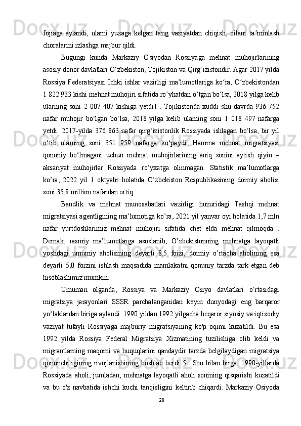 fojiaga   aylandi,   ularni   yuzaga   kelgan   tang   vaziyatdan   chiqish,   oilani   ta minlashʼ
choralarini izlashga majbur qildi. 
Bugungi   kunda   Markaziy   Osiyodan   Rossiyaga   mehnat   muhojirlarining
asosiy donor davlatlari O‘zbekiston, Tojikiston va Qirg‘izistondir. Agar 2017 yilda
Rossiya  Federatsiyasi  Ichki   ishlar   vazirligi  ma lumotlariga   ko ra,  O zbekistondan	
ʼ ʻ ʻ
1 822 933 kishi mehnat muhojiri sifatida ro’yhatdan o’tgan bo lsa, 2018 yilga kelib	
ʻ
ularning   soni   2   007   407   kishiga   yetdi1   .   Tojikistonda   xuddi   shu   davrda   936   752
nafar   muhojir   bo‘lgan   bo‘lsa,   2018   yilga   kelib   ularning   soni   1   018   497   nafarga
yetdi.   2017-yilda   376   863   nafar   qirg‘izistonlik   Rossiyada   ishlagan   bo‘lsa,   bir   yil
o‘tib   ularning   soni   351   959   nafarga   ko‘paydi.   Hamma   mehnat   migratsiyasi
qonuniy   bo‘lmagani   uchun   mehnat   muhojirlarining   aniq   sonini   aytish   qiyin   –
aksariyat   muhojirlar   Rossiyada   ro‘yxatga   olinmagan.   Statistik   ma’lumotlarga
ko’ra,   2022   yil   1   oktyabr   holatida   O’zbekiston   Respublikasining   doimiy   aholisi
soni 35,8 million nafardan ortiq. 
Bandlik   va   mehnat   munosabatlari   vazirligi   huzuridagi   Tashqi   mehnat
migratsiyasi agentligining ma’lumotiga ko’ra, 2021 yil yanvar oyi holatida 1,7 mln
nafar   yurtdoshlarimiz   mehnat   muhojiri   sifatida   chet   elda   mehnat   qilmoqda   .
Demak,   rasmiy   ma’lumotlarga   asoslanib,   O’zbekistonning   mehnatga   layoqatli
yoshdagi   umumiy   aholisining   deyarli   8,5   foizi,   doimiy   o’rtacha   aholining   esa
deyarli   5,0   foizini   ishlash   maqsadida   mamlakatni   qonuniy   tarzda   tark   etgan   deb
hisoblashimiz mumkin. 
Umuman   olganda,   Rossiya   va   Markaziy   Osiyo   davlatlari   o‘rtasidagi
migratsiya   jarayonlari   SSSR   parchalanganidan   keyin   dunyodagi   eng   barqaror
yo‘laklardan biriga aylandi. 1990 yildan 1992 yilgacha beqaror siyosiy va iqtisodiy
vaziyat   tufayli   Rossiyaga   majburiy   migratsiyaning   ko'p   oqimi   kuzatildi.   Bu   esa
1992   yilda   Rossiya   Federal   Migratsiya   Xizmatining   tuzilishiga   olib   keldi   va
migrantlarning  maqomi   va  huquqlarini   qandaydir   tarzda   belgilaydigan   migratsiya
qonunchiligining rivojlanishining boshlab berdi 5 . Shu bilan birga, 1990-yillarda
Rossiyada  aholi,  jumladan,   mehnatga  layoqatli   aholi   sonining  qisqarishi   kuzatildi
va   bu   o'z   navbatida   ishchi   kuchi   tanqisligini   keltirib   chiqardi.   Markaziy   Osiyoda
28 
