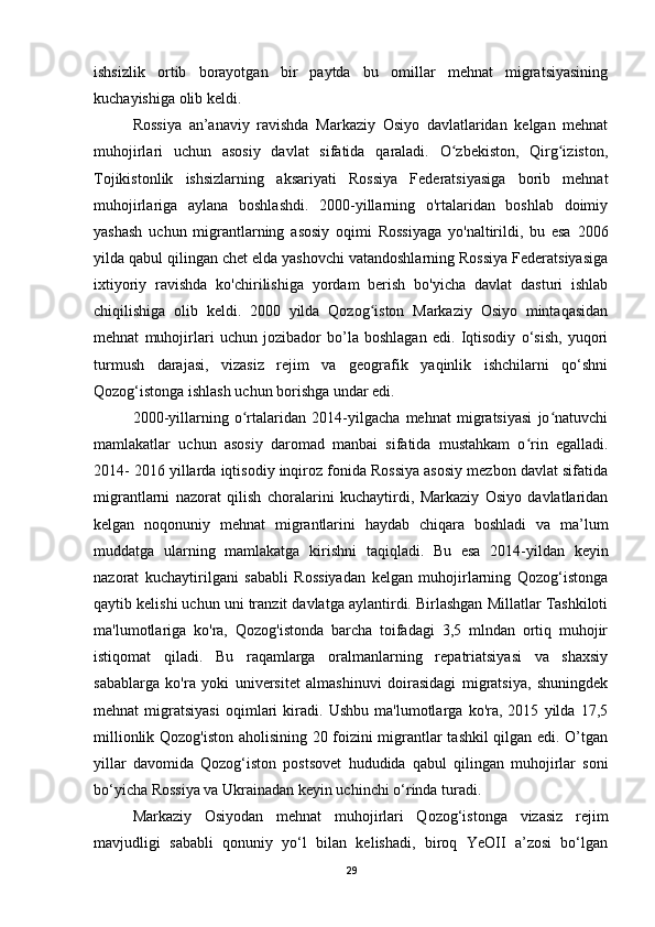 ishsizlik   ortib   borayotgan   bir   paytda   bu   omillar   mehnat   migratsiyasining
kuchayishiga olib keldi. 
Rossiya   an’anaviy   ravishda   Markaziy   Osiyo   davlatlaridan   kelgan   mehnat
muhojirlari   uchun   asosiy   davlat   sifatida   qaraladi.   O zbekiston,   Qirg iziston,ʻ ʻ
Tojikistonlik   ishsizlarning   aksariyati   Rossiya   Federatsiyasiga   borib   mehnat
muhojirlariga   aylana   boshlashdi.   2000-yillarning   o'rtalaridan   boshlab   doimiy
yashash   uchun   migrantlarning   asosiy   oqimi   Rossiyaga   yo'naltirildi,   bu   esa   2006
yilda qabul qilingan chet elda yashovchi vatandoshlarning Rossiya Federatsiyasiga
ixtiyoriy   ravishda   ko'chirilishiga   yordam   berish   bo'yicha   davlat   dasturi   ishlab
chiqilishiga   olib   keldi.   2000   yilda   Qozog iston   Markaziy   Osiyo   mintaqasidan	
ʻ
mehnat   muhojirlari   uchun   jozibador   bo’la   boshlagan   edi.   Iqtisodiy   o‘sish,   yuqori
turmush   darajasi,   vizasiz   rejim   va   geografik   yaqinlik   ishchilarni   qo‘shni
Qozog‘istonga ishlash uchun borishga undar edi. 
2000-yillarning   o rtalaridan   2014-yilgacha   mehnat   migratsiyasi   jo natuvchi	
ʻ ʻ
mamlakatlar   uchun   asosiy   daromad   manbai   sifatida   mustahkam   o rin   egalladi.	
ʻ
2014- 2016 yillarda iqtisodiy inqiroz fonida Rossiya asosiy mezbon davlat sifatida
migrantlarni   nazorat   qilish   choralarini   kuchaytirdi,   Markaziy   Osiyo   davlatlaridan
kelgan   noqonuniy   mehnat   migrantlarini   haydab   chiqara   boshladi   va   ma’lum
muddatga   ularning   mamlakatga   kirishni   taqiqladi.   Bu   esa   2014-yildan   keyin
nazorat   kuchaytirilgani   sababli   Rossiyadan   kelgan   muhojirlarning   Qozog‘istonga
qaytib kelishi uchun uni tranzit davlatga aylantirdi. Birlashgan Millatlar Tashkiloti
ma'lumotlariga   ko'ra,   Qozog'istonda   barcha   toifadagi   3,5   mlndan   ortiq   muhojir
istiqomat   qiladi.   Bu   raqamlarga   oralmanlarning   repatriatsiyasi   va   shaxsiy
sabablarga   ko'ra   yoki   universitet   almashinuvi   doirasidagi   migratsiya,   shuningdek
mehnat   migratsiyasi   oqimlari   kiradi.   Ushbu   ma'lumotlarga   ko'ra,   2015   yilda   17,5
millionlik Qozog'iston aholisining 20 foizini migrantlar tashkil qilgan edi. O’tgan
yillar   davomida   Qozog‘iston   postsovet   hududida   qabul   qilingan   muhojirlar   soni
bo‘yicha Rossiya va Ukrainadan keyin uchinchi o‘rinda turadi.
Markaziy   Osiyodan   mehnat   muhojirlari   Qozog‘istonga   vizasiz   rejim
mavjudligi   sababli   qonuniy   yo‘l   bilan   kelishadi,   biroq   YeOII   a’zosi   bo‘lgan
29 