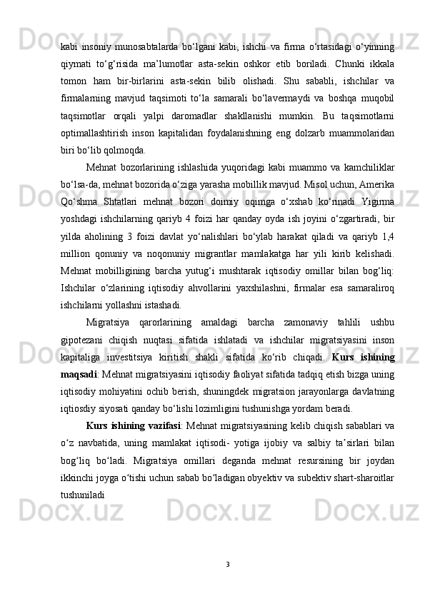 kabi   insoniy   munosabtalarda   bo‘lgani   kabi,   ishchi   va   firma   o‘rtasidagi   o‘yinning
qiymati   to‘g‘risida   ma’lumotlar   asta-sekin   oshkor   etib   boriladi.   Chunki   ikkala
tomon   ham   bir-birlarini   asta-sekin   bilib   olishadi.   Shu   sababli,   ishchilar   va
firmalarning   mavjud   taqsimoti   to‘la   samarali   bo‘lavermaydi   va   boshqa   muqobil
taqsimotlar   orqali   yalpi   daromadlar   shakllanishi   mumkin.   Bu   taqsimotlarni
optimallashtirish   inson   kapitalidan   foydalanishning   eng   dolzarb   muammolaridan
biri bo‘lib qolmoqda. 
Mehnat   bozorlarining   ishlashida   yuqoridagi   kabi   muammo   va   kamchiliklar
bo‘lsa-da, mehnat bozorida o‘ziga yarasha mobillik mavjud. Misol uchun, Amerika
Qo‘shma   Shtatlari   mehnat   bozori   doimiy   oqimga   o‘xshab   ko‘rinadi   Yigirma
yoshdagi   ishchilarning   qariyb   4   foizi   har   qanday   oyda   ish   joyini   o‘zgartiradi,   bir
yilda   aholining   3   foizi   davlat   yo‘nalishlari   bo‘ylab   harakat   qiladi   va   qariyb   1,4
million   qonuniy   va   noqonuniy   migrantlar   mamlakatga   har   yili   kirib   kelishadi.
Mehnat   mobilligining   barcha   yutug‘i   mushtarak   iqtisodiy   omillar   bilan   bog‘liq:
Ishchilar   o‘zlarining   iqtisodiy   ahvollarini   yaxshilashni,   firmalar   esa   samaraliroq
ishchilarni yollashni istashadi. 
Migratsiya   qarorlarining   amaldagi   barcha   zamonaviy   tahlili   ushbu
gipotezani   chiqish   nuqtasi   sifatida   ishlatadi   va   ishchilar   migratsiyasini   inson
kapitaliga   investitsiya   kiritish   shakli   sifatida   ko‘rib   chiqadi.   Kurs   ishining
maqsadi : Mehnat migratsiyasini iqtisodiy faoliyat sifatida tadqiq etish bizga uning
iqtisodiy   mohiyatini   ochib   berish,   shuningdek   migratsion   jarayonlarga   davlatning
iqtiosdiy siyosati qanday bo‘lishi lozimligini tushunishga yordam beradi.
Kurs ishining vazifasi : Mehnat migratsiyasining kelib chiqish sabablari va
o z   navbatida,   uning   mamlakat   iqtisodi-   yotiga   ijobiy   va   salbiy   ta sirlari   bilanʻ ʼ
bog liq   bo ladi.   Migratsiya   omillari   deganda   mehnat   resursining   bir   joydan	
ʻ ʻ
ikkinchi joyga o tishi uchun sabab bo ladigan obyektiv va subektiv shart-sharoitlar	
ʻ ʻ
tushuniladi
3 