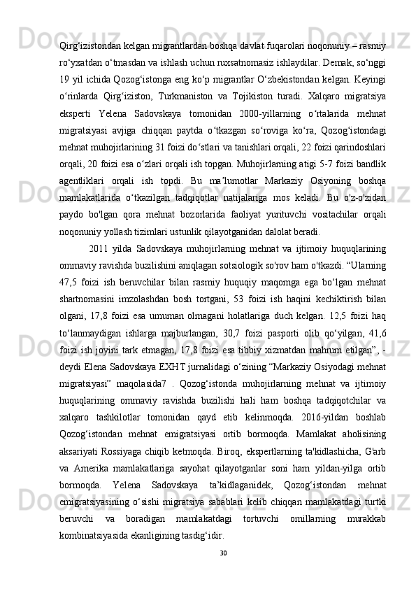 Qirg‘izistondan kelgan migrantlardan boshqa davlat fuqarolari noqonuniy – rasmiy
ro‘yxatdan o‘tmasdan va ishlash uchun ruxsatnomasiz ishlaydilar. Demak, so‘nggi
19 yil ichida Qozog‘istonga eng ko‘p migrantlar  O‘zbekistondan kelgan. Keyingi
o rinlarda   Qirg iziston,   Turkmaniston   va   Tojikiston   turadi.   Xalqaro   migratsiyaʻ ʻ
eksperti   Yelena   Sadovskaya   tomonidan   2000-yillarning   o rtalarida   mehnat	
ʻ
migratsiyasi   avjiga   chiqqan   paytda   o tkazgan   so roviga   ko ra,   Qozog istondagi	
ʻ ʻ ʻ ʻ
mehnat muhojirlarining 31 foizi do stlari va tanishlari orqali, 22 foizi qarindoshlari	
ʻ
orqali, 20 foizi esa o zlari orqali ish topgan. Muhojirlarning atigi 5-7 foizi bandlik	
ʻ
agentliklari   orqali   ish   topdi.   Bu   ma lumotlar   Markaziy   Osiyoning   boshqa	
ʼ
mamlakatlarida   o tkazilgan   tadqiqotlar   natijalariga   mos   keladi.   Bu   o'z-o'zidan	
ʻ
paydo   bo'lgan   qora   mehnat   bozorlarida   faoliyat   yurituvchi   vositachilar   orqali
noqonuniy yollash tizimlari ustunlik qilayotganidan dalolat beradi.
  2011   yilda   Sadovskaya   muhojirlarning   mehnat   va   ijtimoiy   huquqlarining
ommaviy ravishda buzilishini aniqlagan sotsiologik so'rov ham o'tkazdi. “Ularning
47,5   foizi   ish   beruvchilar   bilan   rasmiy   huquqiy   maqomga   ega   bo‘lgan   mehnat
shartnomasini   imzolashdan   bosh   tortgani,   53   foizi   ish   haqini   kechiktirish   bilan
olgani,   17,8   foizi   esa   umuman   olmagani   holatlariga   duch   kelgan.   12,5   foizi   haq
to‘lanmaydigan   ishlarga   majburlangan,   30,7   foizi   pasporti   olib   qo‘yilgan,   41,6
foizi   ish   joyini   tark   etmagan,   17,8   foizi   esa   tibbiy   xizmatdan   mahrum   etilgan”,   -
deydi Elena Sadovskaya EXHT jurnalidagi o‘zining “Markaziy Osiyodagi mehnat
migratsiyasi”   maqolasida7   .   Qozog‘istonda   muhojirlarning   mehnat   va   ijtimoiy
huquqlarining   ommaviy   ravishda   buzilishi   hali   ham   boshqa   tadqiqotchilar   va
xalqaro   tashkilotlar   tomonidan   qayd   etib   kelinmoqda.   2016-yildan   boshlab
Qozog‘istondan   mehnat   emigratsiyasi   ortib   bormoqda.   Mamlakat   aholisining
aksariyati   Rossiyaga   chiqib   ketmoqda.   Biroq,   ekspertlarning   ta'kidlashicha,   G'arb
va   Amerika   mamlakatlariga   sayohat   qilayotganlar   soni   ham   yildan-yilga   ortib
bormoqda.   Yelena   Sadovskaya   ta’kidlaganidek,   Qozog‘istondan   mehnat
emigratsiyasining   o‘sishi   migratsiya   sabablari   kelib   chiqqan   mamlakatdagi   turtki
beruvchi   va   boradigan   mamlakatdagi   tortuvchi   omillarning   murakkab
kombinatsiyasida ekanligining tasdig‘idir. 
30 