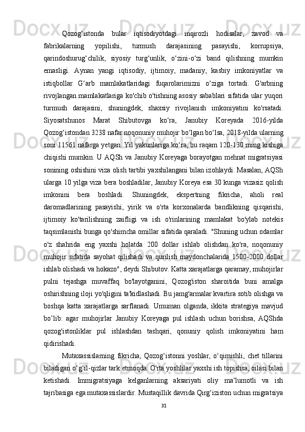 Qozog‘istonda   bular   iqtisodiyotdagi   inqirozli   hodisalar,   zavod   va
fabrikalarning   yopilishi,   turmush   darajasining   pasayishi,   korrupsiya,
qarindoshurug‘chilik,   siyosiy   turg‘unlik,   o‘zini-o‘zi   band   qilishning   mumkin
emasligi.   Aynan   yangi   iqtisodiy,   ijtimoiy,   madaniy,   kasbiy   imkoniyatlar   va
istiqbollar   G‘arb   mamlakatlaridagi   fuqarolarimizni   o‘ziga   tortadi.   G'arbning
rivojlangan mamlakatlariga ko'chib o'tishning asosiy sabablari sifatida ular yuqori
turmush   darajasini,   shuningdek,   shaxsiy   rivojlanish   imkoniyatini   ko'rsatadi.
Siyosatshunos   Marat   Shibutovga   ko‘ra,   Janubiy   Koreyada   2016-yilda
Qozog‘istondan 3238 nafar noqonuniy muhojir bo‘lgan bo‘lsa, 2018-yilda ularning
soni 11561 nafarga yetgan. Yil yakunlariga ko‘ra, bu raqam 120-130 ming kishiga
chiqishi  mumkin. U AQSh va Janubiy  Koreyaga  borayotgan mehnat  migratsiyasi
sonining oshishini viza olish tartibi yaxshilangani bilan izohlaydi. Masalan, AQSh
ularga 10 yilga viza bera boshladilar, Janubiy Koreya esa 30 kunga vizasiz qolish
imkonini   bera   boshladi.   Shuningdek,   ekspertning   fikricha,   aholi   real
daromadlarining   pasayishi,   yirik   va   o'rta   korxonalarda   bandlikning   qisqarishi,
ijtimoiy   ko'tarilishning   zaifligi   va   ish   o'rinlarining   mamlakat   bo'ylab   notekis
taqsimlanishi bunga qo'shimcha omillar sifatida qaraladi. "Shuning uchun odamlar
o'z   shahrida   eng   yaxshi   holatda   200   dollar   ishlab   olishdan   ko'ra,   noqonuniy
muhojir   sifatida   sayohat   qilishadi   va   qurilish   maydonchalarida   1500-2000   dollar
ishlab olishadi va hokazo", deydi Shibutov. Katta xarajatlarga qaramay, muhojirlar
pulni   tejashga   muvaffaq   bo'layotganini,   Qozog'iston   sharoitida   buni   amalga
oshirishning iloji yo'qligini ta'kidlashadi. Bu jamg'armalar kvartira sotib olishga va
boshqa   katta   xarajatlarga   sarflanadi.   Umuman   olganda,   ikkita   strategiya   mavjud
bo’lib:   agar   muhojirlar   Janubiy   Koreyaga   pul   ishlash   uchun   borishsa,   AQShda
qozog'istonliklar   pul   ishlashdan   tashqari,   qonuniy   qolish   imkoniyatini   ham
qidirishadi. 
Mutaxassislarning   fikricha,   Qozog‘istonni   yoshlar,   o‘qimishli,   chet   tillarini
biladigan o‘g‘il-qizlar tark etmoqda. O'rta yoshlilar yaxshi ish topishsa, oilasi bilan
ketishadi.   Immigratsiyaga   kelganlarning   aksariyati   oliy   ma’lumotli   va   ish
tajribasiga ega mutaxassislardir. Mustaqillik davrida Qirg‘iziston uchun migratsiya
31 