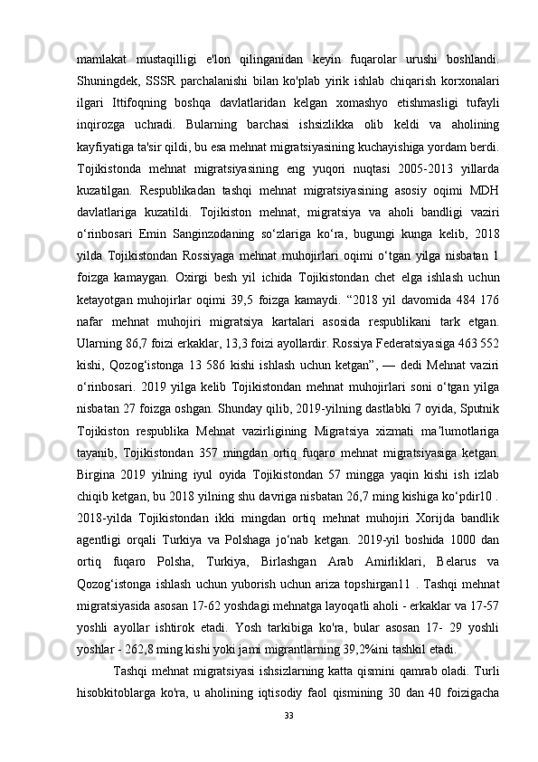 mamlakat   mustaqilligi   e'lon   qilinganidan   keyin   fuqarolar   urushi   boshlandi.
Shuningdek,   SSSR   parchalanishi   bilan   ko'plab   yirik   ishlab   chiqarish   korxonalari
ilgari   Ittifoqning   boshqa   davlatlaridan   kelgan   xomashyo   etishmasligi   tufayli
inqirozga   uchradi.   Bularning   barchasi   ishsizlikka   olib   keldi   va   aholining
kayfiyatiga ta'sir qildi, bu esa mehnat migratsiyasining kuchayishiga yordam berdi.
Tojikistonda   mehnat   migratsiyasining   eng   yuqori   nuqtasi   2005-2013   yillarda
kuzatilgan.   Respublikadan   tashqi   mehnat   migratsiyasining   asosiy   oqimi   MDH
davlatlariga   kuzatildi.   Tojikiston   mehnat,   migratsiya   va   aholi   bandligi   vaziri
o‘rinbosari   Emin   Sanginzodaning   so‘zlariga   ko‘ra,   bugungi   kunga   kelib,   2018
yilda   Tojikistondan   Rossiyaga   mehnat   muhojirlari   oqimi   o‘tgan   yilga   nisbatan   1
foizga   kamaygan.   Oxirgi   besh   yil   ichida   Tojikistondan   chet   elga   ishlash   uchun
ketayotgan   muhojirlar   oqimi   39,5   foizga   kamaydi.   “2018   yil   davomida   484   176
nafar   mehnat   muhojiri   migratsiya   kartalari   asosida   respublikani   tark   etgan.
Ularning 86,7 foizi erkaklar, 13,3 foizi ayollardir. Rossiya Federatsiyasiga 463 552
kishi,   Qozog‘istonga   13   586   kishi   ishlash   uchun   ketgan”,   —   dedi   Mehnat   vaziri
o‘rinbosari.   2019   yilga   kelib   Tojikistondan   mehnat   muhojirlari   soni   o‘tgan   yilga
nisbatan 27 foizga oshgan. Shunday qilib, 2019-yilning dastlabki 7 oyida, Sputnik
Tojikiston   respublika   Mehnat   vazirligining   Migratsiya   xizmati   ma lumotlarigaʼ
tayanib,   Tojikistondan   357   mingdan   ortiq   fuqaro   mehnat   migratsiyasiga   ketgan.
Birgina   2019   yilning   iyul   oyida   Tojikistondan   57   mingga   yaqin   kishi   ish   izlab
chiqib ketgan, bu 2018 yilning shu davriga nisbatan 26,7 ming kishiga ko‘pdir10 .
2018-yilda   Tojikistondan   ikki   mingdan   ortiq   mehnat   muhojiri   Xorijda   bandlik
agentligi   orqali   Turkiya   va   Polshaga   jo‘nab   ketgan.   2019-yil   boshida   1000   dan
ortiq   fuqaro   Polsha,   Turkiya,   Birlashgan   Arab   Amirliklari,   Belarus   va
Qozog‘istonga   ishlash   uchun   yuborish   uchun   ariza   topshirgan11   .   Tashqi   mehnat
migratsiyasida asosan 17-62 yoshdagi mehnatga layoqatli aholi - erkaklar va 17-57
yoshli   ayollar   ishtirok   etadi.   Yosh   tarkibiga   ko'ra,   bular   asosan   17-   29   yoshli
yoshlar - 262,8 ming kishi yoki jami migrantlarning 39,2%ini tashkil etadi.
  Tashqi  mehnat migratsiyasi  ishsizlarning katta qismini qamrab oladi. Turli
hisobkitoblarga   ko'ra,   u   aholining   iqtisodiy   faol   qismining   30   dan   40   foizigacha
33 