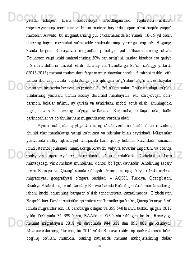 yetadi.   Ekspert   Elena   Sadovskaya   ta kidlaganidek,   Tojikiston   mehnatʼ
migratsiyasining mamlakat va butun mintaqa hayotida tutgan o rni haqida yaqqol	
ʻ
misoldir. Avvalo,  bu migrantlarning  pul  o'tkazmalarida  ko’rinadi.  10-15  yil  oldin
ularning   hajmi   mamlakat   yalpi   ichki   mahsulotining   yarmiga   teng   edi.   Bugungi
kunda   birgina   Rossiyadan   migrantlar   jo‘natgan   pul   o‘tkazmalarining   ulushi
Tojikiston yalpi ichki mahsulotining 30% dan ortig‘ini, mutlaq hisobda esa qariyb
2,5   mlrd   dollarni   tashkil   etadi.   Rasmiy   ma’lumotlarga   ko‘ra,   so‘nggi   yillarda
(2013-2018) mehnat muhojirlari faqat rasmiy shaxslar orqali 15 mlrdni tashkil etib
ushbu   shu   vaqt   ichida   Tojikistonga   jalb   qilingan   to g ridan-to g ri   investitsiyalar	
ʻ ʻ ʻ ʻ
hajmidan bir necha baravar ko proqdir12 . Pul o‘tkazmalari Tojikistondagi ko‘plab	
ʻ
oilalarning   yashashi   uchun   asosiy   daromad   manbayidir.   Pul   oziq-ovqat,   dori-
darmon,   bolalar   ta'limi,   uy   qurish   va   ta'mirlash,   mebel   sotib   olish,   shuningdek,
o'g'il,   qiz   yoki   o'zining   to'yiga   sarflanadi.   Ko'pincha,   nafaqat   oila,   balki
qarindoshlar va qo'shnilar ham migrantlardan yordam oladi. 
Ayrim   muhojirlar   qaytgandan   so’ng   o‘z   bizneslarini   boshlashlari   mumkin,
chunki   ular   mamlakatga   yangi   ko‘nikma   va   bilimlar   bilan   qaytishadi.   Migrantlar
yordamida   milliy   iqtisodiyot   darajasida   ham   ijobiy   holatlar   kuzatiladi,   xususan
ichki iste'mol jonlanadi, mamlakatga kiruvchi valyuta tovarlar importini va boshqa
moliyaviy   operatsiyalarni   ta'minlash   uchun   ishlatiladi   O‘zbekiston   ham
mintaqadagi   yirik   mehnat   muhojirlari   donori   bo‘lgan   davlatdir.   Aholining   asosiy
qismi   Rossiya   va   Qozog‘istonda   ishlaydi.   Ammo   so‘nggi   5   yil   ichida   mehnat
migratsiyasi   geografiyasi   o‘zgara   boshladi   –   AQSH,   Turkiya,   Qozog‘iston,
Saudiya Arabistoni, Isroil, Janubiy Koreya hamda Birlashgan Arab mamlakatlariga
ishchi   kuchi   oqimining   barqaror   o‘sish   tendentsiyasi   kuzatilmoqda.   O zbekiston	
ʻ
Respublikasi Davlat statistika qo mitasi ma lumotlariga ko ra, Qozog istonga 5 yil	
ʻ ʼ ʻ ʻ
ichida migrantlar soni 10 barobarga oshgan va 355 540 kishini tashkil qilgan. 2018
yilda   Turkiyada   34   399   kishi,   BAAda   4   578   kishi   ishlagan   bo’lsa,   Rossiyaga
mehnat   migratsiyasi   2018   yil   davomida   944   328   dan   852   008   ga   kamaydi.
Mutaxassislarning   fikricha,   bu   2014-yilda   Rossiya   rublining   qadrsizlanishi   bilan
bog‘liq   bo‘lishi   mumkin,   buning   natijasida   mehnat   muhojirlarining   dollar
34 
