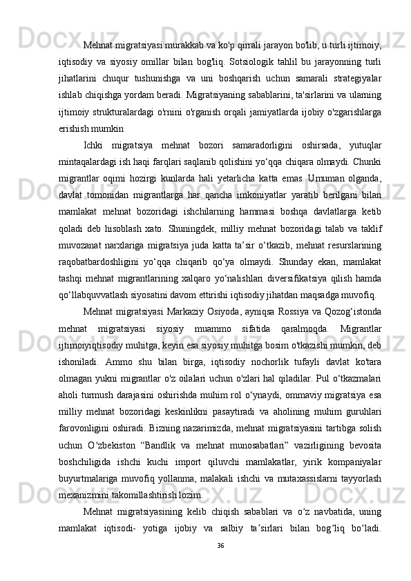 Mehnat migratsiyasi murakkab va ko'p qirrali jarayon bo'lib, u turli ijtimoiy,
iqtisodiy   va   siyosiy   omillar   bilan   bog'liq.   Sotsiologik   tahlil   bu   jarayonning   turli
jihatlarini   chuqur   tushunishga   va   uni   boshqarish   uchun   samarali   strategiyalar
ishlab chiqishga yordam beradi. Migratsiyaning sabablarini, ta'sirlarini va ularning
ijtimoiy  strukturalardagi   o'rnini   o'rganish  orqali   jamiyatlarda ijobiy o'zgarishlarga
erishish mumkin
Ichki   migratsiya   mehnat   bozori   samaradorligini   oshirsada,   yutuqlar
mintaqalardagi ish haqi farqlari saqlanib qolishini yo‘qqa chiqara olmaydi. Chunki
migrantlar   oqimi   hozirgi   kunlarda   hali   yetarlicha   katta   emas.   Umuman   olganda,
davlat   tomonidan   migrantlarga   har   qancha   imkoniyatlar   yaratib   berilgani   bilan
mamlakat   mehnat   bozoridagi   ishchilarning   hammasi   boshqa   davlatlarga   ketib
qoladi   deb   hisoblash   xato.   Shuningdek,   milliy   mehnat   bozoridagi   talab   va   taklif
muvozanat   narxlariga   migratsiya   juda   katta   ta’sir   o‘tkazib,   mehnat   resurslarining
raqobatbardoshligini   yo‘qqa   chiqarib   qo‘ya   olmaydi.   Shunday   ekan,   mamlakat
tashqi   mehnat   migrantlarining   xalqaro   yo‘nalishlari   diversifikatsiya   qilish   hamda
qo‘llabquvvatlash siyosatini davom ettirishi iqtisodiy jihatdan maqsadga muvofiq.
Mehnat  migratsiyasi  Markaziy  Osiyoda, ayniqsa  Rossiya  va  Qozog‘istonda
mehnat   migratsiyasi   siyosiy   muammo   sifatida   qaralmoqda.   Migrantlar
ijtimoiyiqtisodiy muhitga, keyin esa siyosiy muhitga bosim o'tkazishi mumkin, deb
ishoniladi.   Ammo   shu   bilan   birga,   iqtisodiy   nochorlik   tufayli   davlat   ko'tara
olmagan yukni  migrantlar  o'z oilalari  uchun o'zlari  hal qiladilar. Pul  o‘tkazmalari
aholi turmush darajasini  oshirishda muhim  rol o‘ynaydi, ommaviy migratsiya esa
milliy   mehnat   bozoridagi   keskinlikni   pasaytiradi   va   aholining   muhim   guruhlari
farovonligini oshiradi. Bizning nazarimizda, mehnat  migratsiyasini  tartibga solish
uchun   O zbekiston   “Bandlik   va   mehnat   munosabatlari”   vazirligining   bevositaʻ
boshchiligida   ishchi   kuchi   import   qiluvchi   mamlakatlar,   yirik   kompaniyalar
buyurtmalariga   muvofiq   yollanma,   malakali   ishchi   va   mutaxassislarni   tayyorlash
mexanizmini takomillashtirish lozim.
Mehnat   migratsiyasining   kelib   chiqish   sabablari   va   o z   navbatida,   uning	
ʻ
mamlakat   iqtisodi-   yotiga   ijobiy   va   salbiy   ta sirlari   bilan   bog liq   bo ladi.	
ʼ ʻ ʻ
36 