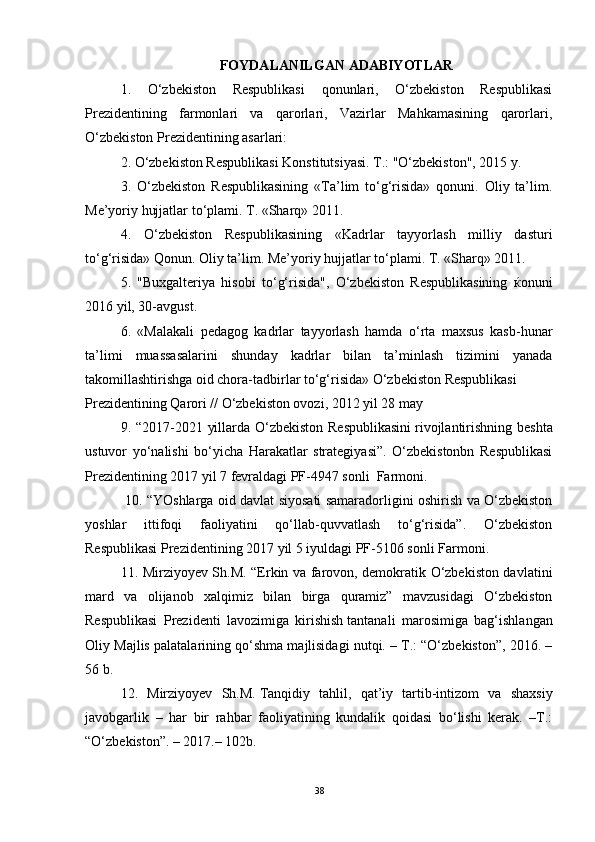 FOYDALANILGAN ADABIYOTLAR
1.   O‘zbekiston   Respublikasi   qonunlari,   O‘zbekiston   Respublikasi
Prezidentining   farmonlari   va   qarorlari,   Vazirlar   Mahkamasining   qarorlari,
O‘zbekiston Prezidentining asarlari: 
2. O‘zbekiston Respublikasi Konstitutsiyasi. T.: "O‘zbekiston", 2015 y.  
3.   O‘zbekiston   Respublikasining   «Ta’lim   to‘g‘risida»   qonuni.   Oliy   ta’lim.
Me’yoriy hujjatlar to‘plami. T. «Sharq» 2011. 
4.   O‘zbekiston   Respublikasining   «Kadrlar   tayyorlash   milliy   dasturi
to‘g‘risida» Qonun. Oliy ta’lim. Me’yoriy hujjatlar to‘plami. T. «Sharq» 2011. 
5.   "Buxgalteriya   hisobi   to‘g‘risida",   O‘zbekiston   Respublikasining   ќ onuni
2016 yil, 30-avgust. 
6.   «Malakali   pedagog   kadrlar   tayyorlash   hamda   o‘rta   maxsus   kasb-hunar
ta’limi   muassasalarini   shunday   kadrlar   bilan   ta’minlash   tizimini   yanada
takomillashtirishga oid chora-tadbirlar to‘g‘risida» O‘zbekiston Respublikasi 
Prezidentining Qarori // O‘zbekiston ovozi, 2012 yil 28 may 
9. “2017-2021 yillarda O‘zbekiston Respublikasini   rivojlantirishning   beshta
ustuvor   yo‘nalishi   bo‘yicha   Harakatlar   strategiyasi”.   O‘zbekistonbn   Respublikasi
Prezidentining 2017 yil 7 fevraldagi PF-4947 sonli  Farmoni.
  10. “YOshlarga oid davlat siyosati samaradorligini oshirish va O‘zbekiston
yoshlar   ittifoqi   faoliyatini   qo‘llab-quvvatlash   to‘g‘risida”.   O‘zbekiston
Respublikasi Prezidentining 2017 yil 5 iyuldagi PF-5106 sonli Farmoni.
11. Mirziyoyev Sh.M. “Erkin va farovon, demokratik O‘zbekiston davlatini
mard   va   olijanob   xalqimiz   bilan   birga   quramiz”   mavzusidagi   O‘zbekiston
Respublikasi   Prezidenti   lavozimiga   kirishish   tantanali   marosimiga   bag‘ishlangan
Oliy Majlis palatalarining qo‘shma majlisidagi nutqi. – T.: “O‘zbekiston”, 2016. –
56 b.
12.   Mirziyoyev   Sh.M.   Tanqidiy   tahlil ,   qat’iy   tartib-intizom   va   shaxsiy
javobgarlik   –   har   bir   rahbar   faoliyatining   kundalik   qoidasi   bo‘lishi   kerak.   –T.:
“O‘zbekiston”. – 2017.– 102b.
38 