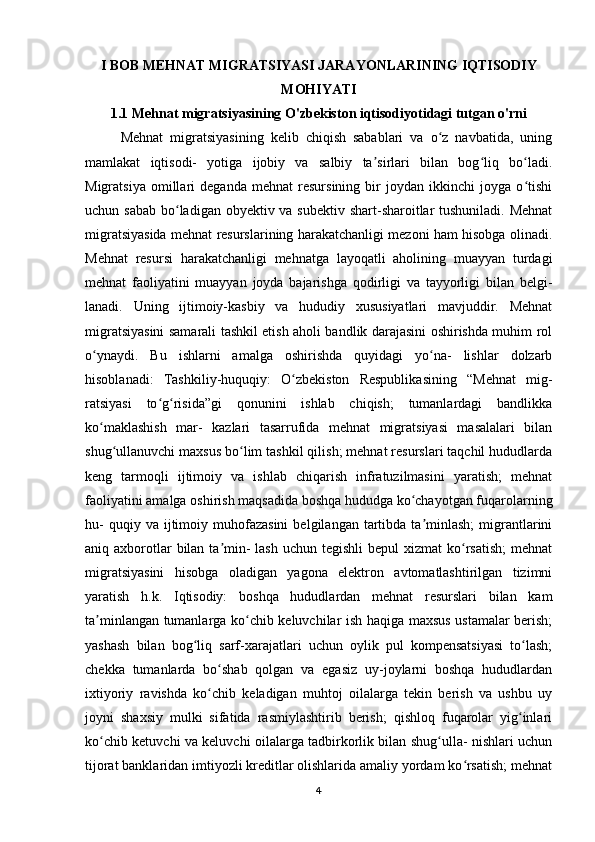 I BOB MEHNAT MIGRATSIYASI JARAYONLARINING IQTISODIY
MOHIYATI
1.1 Mehnat migratsiyasining O'zbekiston iqtisodiyotidagi tutgan o'rni
Mehnat   migratsiyasining   kelib   chiqish   sabablari   va   o z   navbatida,   uningʻ
mamlakat   iqtisodi-   yotiga   ijobiy   va   salbiy   ta sirlari   bilan   bog liq   bo ladi.	
ʼ ʻ ʻ
Migratsiya   omillari   deganda   mehnat   resursining   bir   joydan   ikkinchi   joyga   o tishi	
ʻ
uchun sabab  bo ladigan obyektiv va subektiv shart-sharoitlar tushuniladi. Mehnat	
ʻ
migratsiyasida mehnat resurslarining harakatchanligi mezoni ham hisobga olinadi.
Mehnat   resursi   harakatchanligi   mehnatga   layoqatli   aholining   muayyan   turdagi
mehnat   faoliyatini   muayyan   joyda   bajarishga   qodirligi   va   tayyorligi   bilan   belgi-
lanadi.   Uning   ijtimoiy-kasbiy   va   hududiy   xususiyatlari   mavjuddir.   Mehnat
migratsiyasini samarali tashkil etish aholi bandlik darajasini oshirishda muhim rol
o ynaydi.   Bu   ishlarni   amalga   oshirishda   quyidagi   yo na-   lishlar   dolzarb	
ʻ ʻ
hisoblanadi:   Tashkiliy-huquqiy:   O zbekiston   Respublikasining   “Mehnat   mig-	
ʻ
ratsiyasi   to g risida”gi   qonunini   ishlab   chiqish;   tumanlardagi   bandlikka	
ʻ ʻ
ko maklashish   mar-   kazlari   tasarrufida   mehnat   migratsiyasi   masalalari   bilan	
ʻ
shug ullanuvchi maxsus bo lim tashkil qilish; mehnat resurslari taqchil hududlarda	
ʻ ʻ
keng   tarmoqli   ijtimoiy   va   ishlab   chiqarish   infratuzilmasini   yaratish;   mehnat
faoliyatini amalga oshirish maqsadida boshqa hududga ko chayotgan fuqarolarning	
ʻ
hu-  quqiy  va  ijtimoiy  muhofazasini  belgilangan   tartibda  ta minlash;  migrantlarini	
ʼ
aniq axborotlar  bilan ta min-  lash  uchun tegishli  bepul  xizmat  ko rsatish;  mehnat	
ʼ ʻ
migratsiyasini   hisobga   oladigan   yagona   elektron   avtomatlashtirilgan   tizimni
yaratish   h.k.   Iqtisodiy:   boshqa   hududlardan   mehnat   resurslari   bilan   kam
ta minlangan tumanlarga ko chib keluvchilar ish haqiga maxsus ustamalar berish;	
ʼ ʻ
yashash   bilan   bog liq   sarf-xarajatlari   uchun   oylik   pul   kompensatsiyasi   to lash;	
ʻ ʻ
chekka   tumanlarda   bo shab   qolgan   va   egasiz   uy-joylarni   boshqa   hududlardan	
ʻ
ixtiyoriy   ravishda   ko chib   keladigan   muhtoj   oilalarga   tekin   berish   va   ushbu   uy
ʻ
joyni   shaxsiy   mulki   sifatida   rasmiylashtirib   berish;   qishloq   fuqarolar   yig inlari	
ʻ
ko chib ketuvchi va keluvchi oilalarga tadbirkorlik bilan shug ulla- nishlari uchun	
ʻ ʻ
tijorat banklaridan imtiyozli kreditlar olishlarida amaliy yordam ko rsatish; mehnat	
ʻ
4 