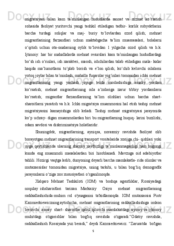 migratsiyasi   bilan   kam   ta minlangan   hududlarda   sanoat   va   xizmat   ko rsatishʼ ʻ
sohasida   faoliyat   yurituvchi   yangi   tashkil   etiladigan   tadbir-   korlik   subyektlarini
barcha   turdagi   soliqlar   va   maj-   buriy   to lovlardan   ozod   qilish;   mehnat	
ʻ
migrantlarining   farzandlari   uchun   maktabgacha   ta lim   muassasalari,   bolalarni	
ʼ
o qitish   uchun   ota-onalarning   oylik   to lovidan   1   yilgacha   ozod   qilish   va   h.k.	
ʻ ʻ
Ijtimoiy:   har   bir   mahallalarda   mehnat   resurslari   kam   ta minlangan   hududlardagi	
ʼ
bo sh   ish   o rinlari,  ish   xarakteri,  maosh,   ishchilardan   talab   etiladigan   mala-   kalar	
ʻ ʻ
haqida   ma lumotlarni   to plab   borish   va   e lon   qilish;   ko chib   keluvchi   oilalarni	
ʼ ʻ ʼ ʻ
yotoq joylar bilan ta minlash; mahalla fuqarolar yig inlari tomonidan ichki mehnat	
ʼ ʻ
migrantlarining   yangi   yashash   joyiga   tezda   moslashishiga   amaliy   yordam
ko rsatish;   mehnat   migrantlarining   oila   a zolariga   zarur   tibbiy   yordamlarni	
ʻ ʼ
ko rsatish;   migrantlar   farzandlarining   ta lim   olishlari   uchun   barcha   shart-
ʻ ʼ
sharoitlarni yaratish va h.k. Ichki migratsiya muammosini hal etish tashqi mehnat
migratsiyasini   kamayishiga   olib   keladi.   Tashqi   mehnat   migratsiyasi   jarayonida
ko p uchray- digan muammolardan biri bu migrantlarning huquq- larini buzilishi,
ʻ
odam savdosi va diskriminatsiya holatlaridir. 
Shuningdek,   migrantlarning,   ayniqsa,   norasmiy   ravishda   faoliyat   olib
borayotgan mehnat migrantlarining transport vositalarida xorijga chi- qishlari yoki
uyga   qaytishlarida   ularning   shaxsiy   xavfsizligi   ta minlanmaganligi   ham   bugungi	
ʼ
kunda   eng   muammoli   masalalardan   biri   hisoblanadi.   Mavzuga   oid   adabiyotlar
tahlili. Hozirgi vaqtga kelib, dunyoning deyarli barcha mamlakatla- rida olimlar va
mutaxassislar   tomonidan   migratsiya,   uning   tarkibi,   u   bilan   bog liq   demografik	
ʻ
jarayonlarni o ziga xos xususiyatlari o rganilmoqda. 	
ʻ ʻ
Xalqaro   Mehnat   Tashkiloti   (IOM)   va   boshqa   agentliklar,   Rossiyadagi
noqulay   ishsharoitlari     tarixan     Markaziy       Osiyo       mehnat       migrantlarining
radikallashishida muhim  rol  o'ynaganini  ta'kidlamoqda.  IOM  mutaxassisi  Piotr
Kazmierkiewiczning aytishicha,  mehnat  migrantlarining  radikallashishiga  imkon
beruvchi  asosiy  shart-  sharoitlar qabul qiluvchi mamlakatdagi siyosiy va ijtimoiy
muhitdagi   o'zgarishlar   bilan   bog'liq   ravishda   o'zgaradi.“Odatiy   ravishda,
radikallashish  Rossiyada  yuz  beradi,” deydi   Kazmierkiewicz.  “Zaruratda   bo'lgan
5 