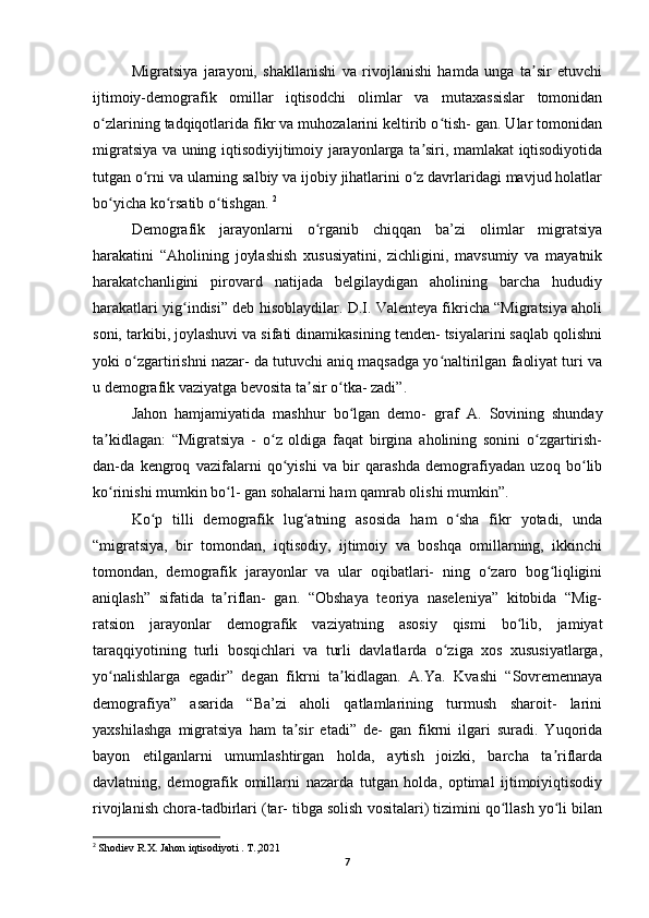 Migratsiya   jarayoni,   shakllanishi   va   rivojlanishi   hamda   unga   ta sir   etuvchiʼ
ijtimoiy-demografik   omillar   iqtisodchi   olimlar   va   mutaxassislar   tomonidan
o zlarining tadqiqotlarida fikr va muhozalarini keltirib o tish- gan. Ular tomonidan	
ʻ ʻ
migratsiya va uning iqtisodiyijtimoiy jarayonlarga ta siri, mamlakat iqtisodiyotida	
ʼ
tutgan o rni va ularning salbiy va ijobiy jihatlarini o z davrlaridagi mavjud holatlar	
ʻ ʻ
bo yicha ko rsatib o tishgan. 	
ʻ ʻ ʻ 2
Demografik   jarayonlarni   o rganib   chiqqan   ba’zi   olimlar   migratsiya	
ʻ
harakatini   “Aholining   joylashish   xususiyatini,   zichligini,   mavsumiy   va   mayatnik
harakatchanligini   pirovard   natijada   belgilaydigan   aholining   barcha   hududiy
harakatlari yig indisi” deb hisoblaydilar. D.I. Valenteya fikricha “Migratsiya aholi	
ʻ
soni, tarkibi, joylashuvi va sifati dinamikasining tenden- tsiyalarini saqlab qolishni
yoki o zgartirishni nazar- da tutuvchi aniq maqsadga yo naltirilgan faoliyat turi va	
ʻ ʻ
u demografik vaziyatga bevosita ta sir o tka- zadi”. 	
ʼ ʻ
Jahon   hamjamiyatida   mashhur   bo lgan   demo-   graf  	
ʻ А .   Sovining   shunday
ta kidlagan:   “Migratsiya   -   o z   oldiga   faqat   birgina   aholining   sonini   o zgartirish-	
ʼ ʻ ʻ
dan-da   kengroq   vazifalarni   qo yishi   va   bir   qarashda   demografiyadan   uzoq   bo lib	
ʻ ʻ
ko rinishi mumkin bo l- gan sohalarni ham qamrab olishi mumkin”. 	
ʻ ʻ
Ko p   tilli   demografik   lug atning   asosida   ham   o sha   fikr   yotadi,   unda	
ʻ ʻ ʻ
“migratsiya,   bir   tomondan,   iqtisodiy,   ijtimoiy   va   boshqa   omillarning,   ikkinchi
tomondan,   demografik   jarayonlar   va   ular   oqibatlari-   ning   o zaro   bog liqligini	
ʻ ʻ
aniqlash”   sifatida   ta riflan-   gan.   “Obshaya   teoriya   naseleniya”   kitobida   “Mig-	
ʼ
ratsion   jarayonlar   demografik   vaziyatning   asosiy   qismi   bo lib,   jamiyat	
ʻ
taraqqiyotining   turli   bosqichlari   va   turli   davlatlarda   o ziga   xos   xususiyatlarga,	
ʻ
yo nalishlarga   egadir”   degan   fikrni   ta kidlagan.  	
ʻ ʼ А .Ya.   Kvashi   “Sovremennaya
demografiya”   asarida   “Ba’zi   aholi   qatlamlarining   turmush   sharoit-   larini
yaxshilashga   migratsiya   ham   ta sir   etadi”   de-   gan   fikrni   ilgari   suradi.   Yuqorida	
ʼ
bayon   etilganlarni   umumlashtirgan   holda,   aytish   joizki,   barcha   ta riflarda	
ʼ
davlatning,   demografik   omillarni   nazarda   tutgan   holda,   optimal   ijtimoiyiqtisodiy
rivojlanish chora-tadbirlari (tar- tibga solish vositalari) tizimini qo llash yo li bilan	
ʻ ʻ
2
  Shodiev R. Х . Jahon iqtisodiyoti . T.,2021
7 
