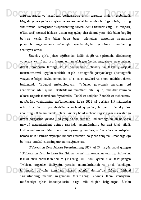 aniq   maqsadga   yo naltirilgan,   boshqaruvchi   ta siri   zarurligi   muhim   hisoblanadi.ʻ ʼ
Migratsiya jarayonlari nuqtayi nazaridan davlat tomonidan tartibga solish, bizning
fikrimizcha, demografik rivojlanishning barcha kichik tizimlari (tug ilish miqdori,	
ʻ
o lim   soni)   normal   ishlashi   uchun   eng   qulay   sharoitlarni   yara-   tish   bilan   bog liq	
ʻ ʻ
bo lishi   kerak.   Shu   bilan   birga   bozor   islohotlari   sharoitida   migratsiya
ʻ
jarayonlarining rivojlanishi uchun ijtimoiy-iqtisodiy tartibga soluv- chi omillarning
ahamiyati ortadi. 
Shunday   qilib,   jahon   tajribasidan   kelib   chiqib   va   iqtisodchi   olimlarning
yuqorida   keltirilgan   ta rif-larini   umumlashtirgan   holda,   migratsiya   jarayonlarini	
ʼ
davlat   tomonidan   tartibga   solish   qonunchilik,   iqtisodiy   va   tashkiliy-xo jalik	
ʻ
mexanizmlarini   uyg unlashtirish   orqali   demografik   jarayonlarga   (demografik	
ʻ
vaziyat   sifatiga)   davlat   tomonidan   ta sir   etish   usullari   va   chora-tadbirlari   tizimi	
ʼ
tushuniladi.   Tadqiqot   metodologiyasi.   Tadqiqot   jarayonida   mavzuga   oid
adabiyotlar   tahlil   qilindi.   Statistik   ma lumotlarni   tahlil   qilib,   hududlar   kesimida
ʼ
o zaro taqqoslash usulidan foydalanildi. Tahlil va natijalar. Bandlik va mehnat mu-	
ʻ
nosabatlari   vazirligining   ma lumotlariga   ko ra   2021   yil   boshida   1,5   milliondan	
ʼ ʻ
ortiq   fuqarolar   xorijiy   davlatlarda   mehnat   qilganlar,   bu   jami   iqtisodiy   faol
aholining 7,8 foizini tashkil etadi. Bunday holat mehnat migratsiyasi masalalariga
davlat   darajasida   yanada   jiddiyroq   e tibor   qaratish,   uni   tartibga   solish   bo yicha	
ʼ ʻ
mavjud   mexanizmlarni   doimiy   ravishda   takomillashtirib   borishni   talab   qiladi.
Ushbu   muhim   vazifalarni   –   migratsiyasining   omillari,   yo nalishlari   va   natijalari	
ʻ
hamda unda ishtirok etayotgan mehnat resurslari bo yicha aniq ma lumotlarga ega	
ʻ ʼ
bo lmas- dan hal etishning imkoni mavjud emas. 	
ʻ
O zbekiston  Respublikasi  Prezidentining 2017 yil  24 mayda qabul qilingan	
ʻ
“O zbekiston Respub- likasi Bandlik va mehnat munosabatlari vazirligi faoliyatini	
ʻ
tashkil   etish   chora-tadbirlari   to g risida”gi   3001-sonli   qarori   bilan   tasdiqlangan	
ʻ ʻ
“Mehnat   organlari   faoliyatini   yanada   takomillashtirish   va   aholi   bandligini
ta minlash   bo yicha   kompleks   chora-   tadbirlar   dasturi”da   Xalqaro   Mehnat	
ʼ ʻ
Tashkilotining   mehnat   migrantlari   to g risidagi   97-sonli   Kon-   vensiyasini	
ʻ ʻ
ratifikatsiya   qilish   imkoniyatlarini   o rga-   nib   chiqish   belgilangan.   Ushbu
ʻ
8 