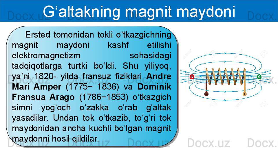 G‘altakning magnit maydoni
        Ersted  tomonidan  tokli  o‘tkazgichning 
magnit  maydoni  kashf  etilishi 
elektromagnetizm  sohasidagi 
tadqiqotlarga  turtki  bo‘ldi.  Shu  yiliyoq, 
ya’ni  1820-  yilda  fransuz  fiziklari  Andre 
Mari  Amper  (1775−  1836)  va  Dominik 
Fransua  Arago  (1786−1853)  o‘tkazgich 
simni  yog‘och  o‘zakka  o‘rab  g‘altak 
yasadilar.  Undan  tok  o‘tkazib,  to‘g‘ri  tok 
maydonidan  ancha  kuchli  bo‘lgan  magnit 
maydonni hosil qildilar.  