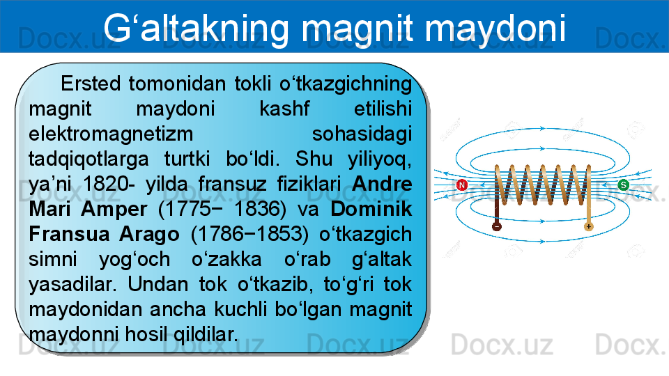 G‘altakning magnit maydoni
        Ersted  tomonidan  tokli  o‘tkazgichning 
magnit  maydoni  kashf  etilishi 
elektromagnetizm  sohasidagi 
tadqiqotlarga  turtki  bo‘ldi.  Shu  yiliyoq, 
ya’ni  1820-  yilda  fransuz  fiziklari  Andre 
Mari  Amper  (1775−  1836)  va  Dominik 
Fransua  Arago  (1786−1853)  o‘tkazgich 
simni  yog‘och  o‘zakka  o‘rab  g‘altak 
yasadilar.  Undan  tok  o‘tkazib,  to‘g‘ri  tok 
maydonidan  ancha  kuchli  bo‘lgan  magnit 
maydonni hosil qildilar.