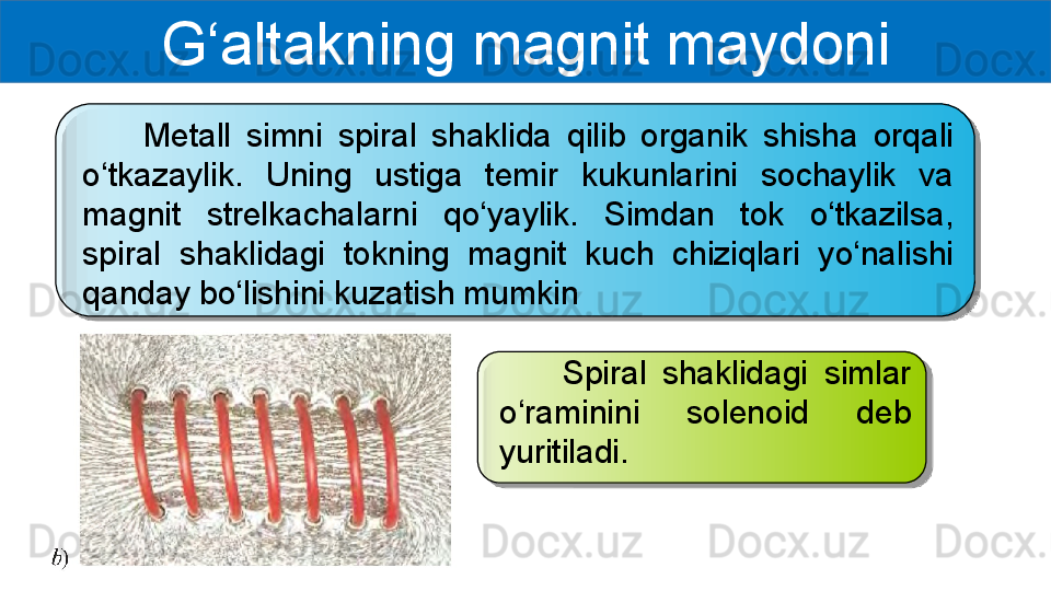 G‘altakning magnit maydoni
        Metall  simni  spiral  shaklida  qilib  organik  shisha  orqali 
o‘tkazaylik.  Uning  ustiga  temir  kukunlarini  sochaylik  va 
magnit  strelkachalarni  qo‘yaylik.  Simdan  tok  o‘tkazilsa, 
spiral  shaklidagi  tokning  magnit  kuch  chiziqlari  yo‘nalishi 
qanday bo‘lishini kuzatish mumkin
        Spiral  shaklidagi  simlar 
o‘raminini  solenoid  deb 
yuritiladi.   