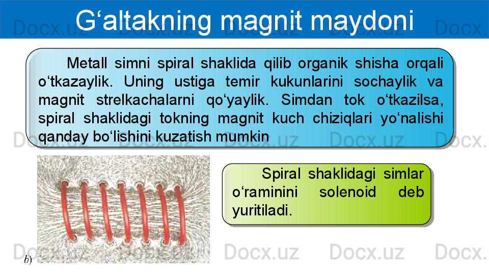 G‘altakning magnit maydoni
        Metall  simni  spiral  shaklida  qilib  organik  shisha  orqali 
o‘tkazaylik.  Uning  ustiga  temir  kukunlarini  sochaylik  va 
magnit  strelkachalarni  qo‘yaylik.  Simdan  tok  o‘tkazilsa, 
spiral  shaklidagi  tokning  magnit  kuch  chiziqlari  yo‘nalishi 
qanday bo‘lishini kuzatish mumkin
        Spiral  shaklidagi  simlar 
o‘raminini  solenoid  deb 
yuritiladi.