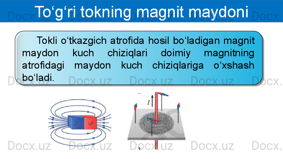 To‘g‘ri tokning magnit maydoni
        Tokli  o‘tkazgich  atrofida  hosil  bo‘ladigan  magnit 
maydon  kuch  chiziqlari  doimiy  magnitning 
atrofidagi  maydon  kuch  chiziqlariga  o‘xshash 
bo‘ladi.  