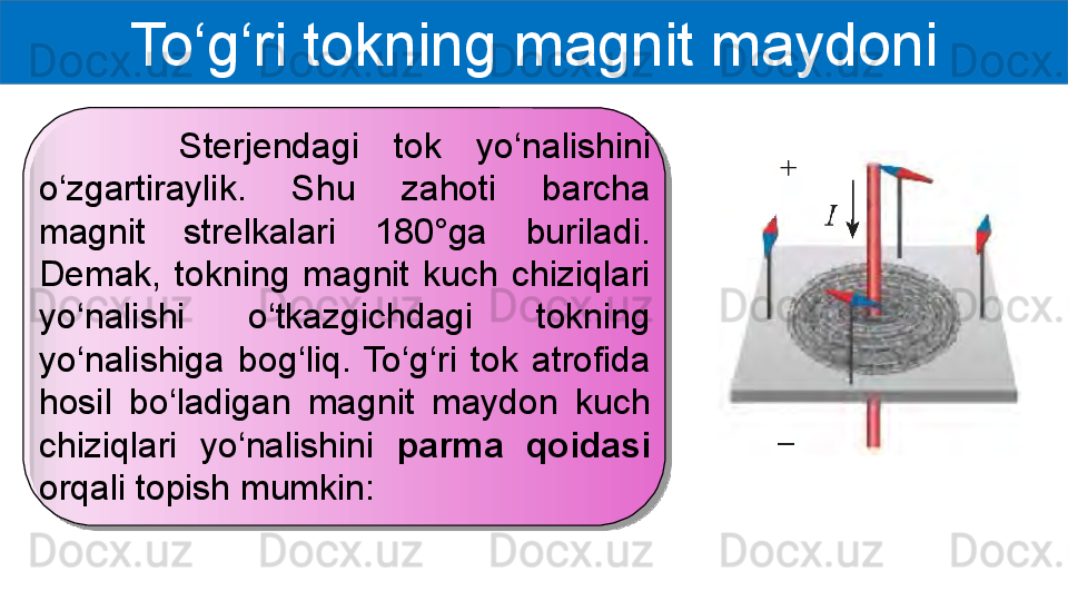 To‘g‘ri tokning magnit maydoni
        Sterjendagi  tok  yo‘nalishini 
o‘zgartiraylik.  Shu  zahoti  barcha 
magnit  strelkalari  180°ga  buriladi. 
Demak,  tokning  magnit  kuch  chiziqlari 
yo‘nalishi  o‘tkazgichdagi  tokning 
yo‘nalishiga  bog‘liq.  To‘g‘ri  tok  atrofida 
hosil  bo‘ladigan  magnit  maydon  kuch 
chiziqlari  yo‘nalishini  parma  qoidasi 
orqali topish mumkin:  