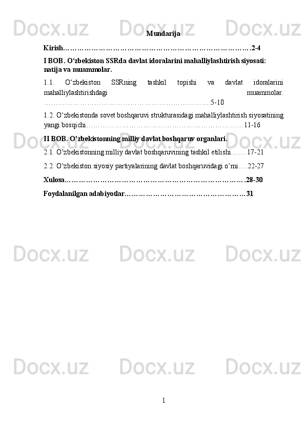 Mundarija 
Kirish…………………………………………………………………….2-4 
I BOB. O‘zbekiston SSR da davlat idoralarini mahalliylashtirish siyosati: 
natija va muammolar. 
1.1.   O‘zbekiston   SSRning   tashkil   topishi   va   davlat   idoralarini
mahalliylashtirishdagi   muammolar.
…………………………………………………………….5-10 
1.2. O‘zbekistonda sovet boshqaruvi strukturasidagi mahalliylashtirish siyosatining
yangi bosqichi…………………………………………………………11-16 
II BOB. O’zbekistonning milliy davlat boshqaruv organlari. 
2.1. O’zbekistonning milliy davlat boshqaruvining tashkil etilishi…….17-21 
2.2. O’zbekiston siyosiy partiyalarining davlat boshqaruvidagi o’rni….22-27 
Xulosa………………………………………………………………….28-30 
Foydalanilgan adabiyotlar……………………………………………31 
 
 
 
 
 
 
 
 
 
 
 
 
 
 
 
1  
  