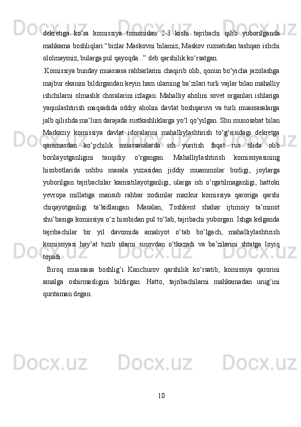 dekretiga   kо‘ra   komissiya   tomonidan   2-3   kishi   tajribachi   qilib   yuborilganda
mahkama boshliqlari “bizlar Maskovni bilamiz, Maskov ruxsatidan tashqari ishchi
ololmaymiz, bularga pul qayoqda...” deb qarshilik kо‘rsatgan.   
 Komissiya bunday muassasa rahbarlarini chaqirib olib, qonun bо‘yicha jazolashga
majbur ekanini bildirgandan keyin ham ularning ba’zilari turli vajlar bilan mahalliy
ishchilarni olmaslik choralarini izlagan. Mahalliy aholini  sovet  organlari  ishlariga
yaqinlashtirish   maqsadida   oddiy   aholini   davlat   boshqaruvi   va   turli   muassasalarga
jalb qilishda ma’lum darajada sustkashliklarga yо‘l qо‘yilgan. Shu munosabat bilan
Markaziy   komissiya   davlat   idoralarini   mahalliylashtirish   tо‘g‘risidagi   dekretga
qaramasdan   kо‘pchilik   muassasalarda   ish   yuritish   faqat   rus   tilida   olib
borilayotganligini   tanqidiy   о‘rgangan.   Mahalliylashtirish   komissiyasining
hisobotlarida   ushbu   masala   yuzasidan   jiddiy   muammolar   borligi,   joylarga
yuborilgan   tajribachilar   kamsitilayotganligi,   ularga   ish   о‘rgatilmaganligi,   hattoki
yevropa   millatiga   mansub   rahbar   xodimlar   mazkur   komissiya   qaroriga   qarshi
chiqayotganligi   ta’kidlangan.   Masalan,   Toshkent   shahar   ijtimoiy   ta’minot
shu’basiga komissiya о‘z hisobidan pul tо‘lab, tajribachi yuborgan. Ishga kelganda
tajribachilar   bir   yil   davomida   amaliyot   о‘tab   bо‘lgach,   mahalliylashtirish
komissiyasi   hay’at   tuzib   ularni   sinovdan   о‘tkazadi   va   ba’zilarini   shtatga   loyiq
topadi.            
  Biroq   muassasa   boshlig‘i   Kanchurov   qarshilik   kо‘rsatib,   komissiya   qarorini
amalga   oshirmasligini   bildirgan.   Hatto,   tajribachilarni   mahkamadan   urug‘ini
quritaman degan. 
 
 
 
 
 
10  
  