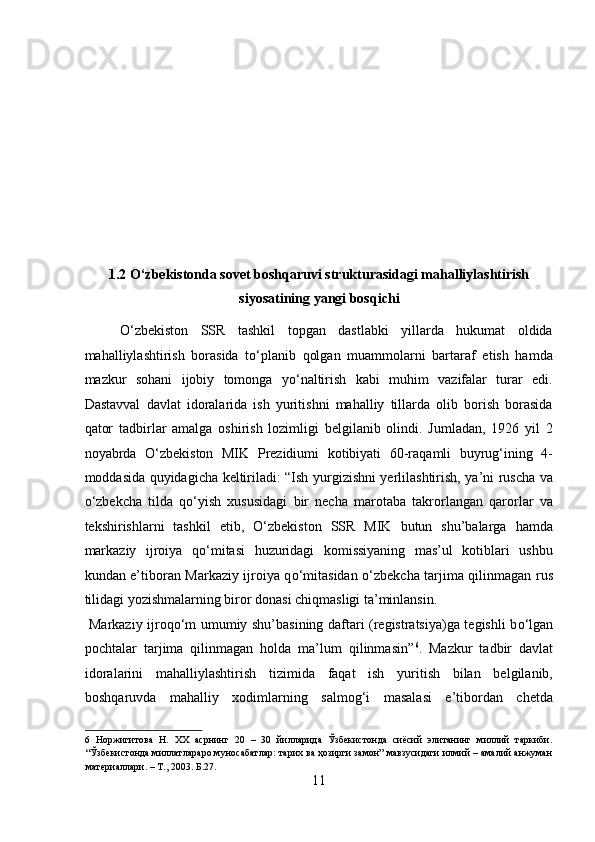  
 
 
 
 
 
 
1.2 O‘zbekistonda sovet boshqaruvi strukturasidagi mahalliylashtirish
siyosatining yangi bosqichi 
О‘zbekiston   SSR   tashkil   topgan   dastlabki   yillarda   hukumat   oldida
mahalliylashtirish   borasida   tо‘planib   qolgan   muammolarni   bartaraf   etish   hamda
mazkur   sohani   ijobiy   tomonga   yо‘naltirish   kabi   muhim   vazifalar   turar   edi.
Dastavval   davlat   idoralarida   ish   yuritishni   mahalliy   tillarda   olib   borish   borasida
qator   tadbirlar   amalga   oshirish   lozimligi   belgilanib   olindi.   Jumladan,   1926   yil   2
noyabrda   О ‘zbekiston   MIK   Prezidiumi   kotibiyati   60-raqamli   buyrug‘ining   4-
moddasida quyidagicha keltiriladi: “Ish yurgizishni yerlilashtirish, ya’ni ruscha va
о ‘zbekcha   tilda   q о ‘yish   xususidagi   bir   necha   marotaba   takrorlangan   qarorlar   va
tekshirishlarni   tashkil   etib,   О ‘zbekiston   SSR   MIK   butun   shu’balarga   hamda
markaziy   ijroiya   q о ‘mitasi   huzuridagi   komissiyaning   mas’ul   kotiblari   ushbu
kundan e’tiboran Markaziy ijroiya q о ‘mitasidan   о ‘zbekcha tarjima qilinmagan rus
tilidagi yozishmalarning biror donasi chiqmasligi ta’minlansin.     
  Markaziy ijroq о ‘m umumiy shu’basining daftari (registratsiya)ga tegishli b о ‘lgan
pochtalar   tarjima   qilinmagan   holda   ma’lum   qilinmasin” 6
.   Mazkur   tadbir   davlat
idoralarini   mahalliylashtirish   tizimida   faqat   ish   yuritish   bilan   belgilanib,
boshqaruvda   mahalliy   xodimlarning   salmog‘i   masalasi   e’tibordan   chetda
6   Норжигитова   Н.   ХХ   асрнинг   20   –   30   йилларида   Ўзбекистонда   сиёсий   элитанинг   миллий   таркиби.
“Ўзбекистонда миллатлараро муносабатлар: тарих ва ҳозирги замон” мавзусидаги илмий – амалий анжуман
материаллари. – Т., 2003. Б.27. 
11  
  