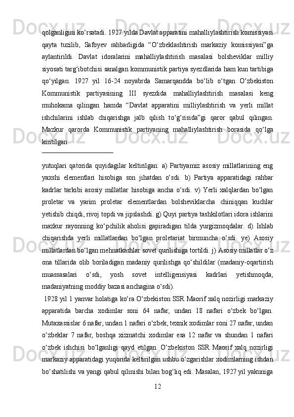 qolganligini k о ‘rsatadi. 1927 yilda Davlat apparatini mahalliylashtirish komissiyasi
qayta   tuzilib,   Safoyev   rahbarligida   “ О ‘zbeklashtirish   markaziy   komissiyasi”ga
aylantirildi.   Davlat   idoralarini   mahalliylashtirish   masalasi   bolsheviklar   milliy
siyosati targ‘ibotchisi sanalgan kommunistik partiya syezdlarida ham kun tartibiga
q о ‘yilgan.   1927   yil   16-24   noyabrda   Samarqandda   b о ‘lib   о ‘tgan   О ‘zbekiston
Kommunistik   partiyasining   III   syezdida   mahalliylashtirish   masalasi   keng
muhokama   qilingan   hamda   “Davlat   apparatini   milliylashtirish   va   yerli   millat
ishchilarini   ishlab   chiqarishga   jalb   qilish   t о ‘g‘risida”gi   qaror   qabul   qilingan.
Mazkur   qarorda   Kommunistik   partiyaning   mahalliylashtirish   borasida   qо‘lga
kiritilgan 
 
yutuqlari   qatorida   quyidagilar   keltirilgan:   a)   Partiyamiz   asosiy   millatlarining   eng
yaxshi   elementlari   hisobiga   son   jihatdan   о‘sdi.   b)   Partiya   apparatidagi   rahbar
kadrlar   tarkibi   asosiy   millatlar   hisobiga   ancha   о‘sdi.   v)   Yerli   xalqlardan   bо‘lgan
proletar   va   yarim   proletar   elementlardan   bolsheviklarcha   chiniqqan   kuchlar
yetishib chiqdi, rivoj topdi va jipslashdi. g) Quyi partiya tashkilotlari idora ishlarini
mazkur   rayonning   kо‘pchilik   aholisi   gapiradigan   tilda   yurgizmoqdalar.   d)   Ishlab
chiqarishda   yerli   millatlardan   bо‘lgan   proletariat   birmuncha   о‘sdi.   ye)   Asosiy
millatlardan bо‘lgan mehnatkashlar sovet qurilishiga tortildi. j) Asosiy millatlar о‘z
ona   tillarida   olib   boriladigan   madaniy   qurilishga   qо‘shildilar   (madaniy-oqartirish
muassasalari   о‘sdi,   yosh   sovet   intelligensiyasi   kadrlari   yetishmoqda,
madaniyatning moddiy bazasi anchagina о‘sdi).          
 1928 yil 1 yanvar holatiga kо‘ra О‘zbekiston SSR Maorif xalq nozirligi markaziy
apparatida   barcha   xodimlar   soni   64   nafar,   undan   18   nafari   о‘zbek   bо‘lgan.
Mutaxassislar 6 nafar, undan 1 nafari о‘zbek, texnik xodimlar soni 27 nafar, undan
о‘zbeklar   7   nafar,   boshqa   xizmatchi   xodimlar   esa   12   nafar   va   shundan   1   nafari
о‘zbek   ishchisi   bо‘lganligi   qayd   etilgan.   О‘zbekiston   SSR   Maorif   xalq   nozirligi
markaziy apparatidagi yuqorida keltirilgan ushbu о‘zgarishlar xodimlarning ishdan
bо‘shatilishi va yangi qabul qilinishi bilan bog‘liq edi. Masalan, 1927 yil yakuniga
12  
  