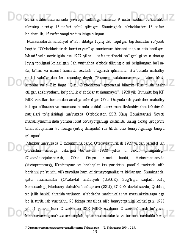 kо‘ra   ushbu   muassasada   yevropa   millatiga   mansub   9   nafar   xodim   bо‘shatilib,
ularning   о‘rniga   13   nafari   qabul   qilingan.   Shuningdek,   о‘zbeklardan   13   nafari
bо‘shatilib, 15 nafar yangi xodim ishga olingan.     
  Muassasalarda   amaliyot   о‘tab,   shtatga   loyiq   deb   topilgan   tajribachilar   rо‘yxati
haqida   “О‘zbeklashtirish   komissiyasi”ga   muntazam   hisobot   taqdim   etib   borilgan.
Maorif   xalq   nozirligida   esa   1927   yilda   1   nafar   tajribachi   bо‘lganligi   va  u   shtatga
loyiq  topilgani   keltirilgan.  Ish   yuritishda   о‘zbek   tilining  о‘rni   belgilangan  bо‘lsa-
da,   ta’lim   va   maorif   tizimida   sezilarli   о‘zgarish   qilinmadi.   Bu   borada   mahalliy
millat   vakillaridan   biri   shunday   deydi:   “Bizning   kutubxonamizda   о‘zbek   tilida
kitoblar   yо‘q.   Biz   faqat   “Qizil   О‘zbekiston”   gazetasini   bilamiz.   Rus   tilida   nashr
etilgan adabiyotlarni k о ‘pchilik  о ‘zbeklar tushunmaydi”. 1928 yili Butunittifoq KP
MIK vakillari tomonidan amalga oshirilgan   О ‘rta Osiyoda ish yuritishni mahalliy
tillarga   о ‘tkazish  va muassasa  hamda tashkilotlarni  mahalliylashtirishni  tekshirish
natijalari   t о ‘g‘risidagi   ma’ruzada   О ‘zbekiston   SSR   Xalq   Komissarlari   Soveti
mahalliylashtirishda   yomon  ibrat   b о ‘layotganligi   keltirilib,   uning   okrug  ijroq о ‘mi
bilan   aloqalarini   90   foizga   (ortiq   darajada)   rus   tilida   olib   borayotganligi   tanqid
qilingan 7
.           
  Mazkur ma’ruzada   О ‘zkommunalbank,   О ‘zdavlatqurilish 1927 yildan parallel ish
yuritishni   amalga   oshirgan   b о ‘lsa-da   1928   yilda   u   bekor   qilinganligi,
О ‘zdavlatrejalashtirish,   О ‘rta   Osiyo   tijorat   banki,   Avtosanoatsavdo
(Avtopromtorg),   Kreditbyuro   va   boshqalar   ish   yuritishni   parallel   ravishda   olib
borishni (t о ‘rtinchi yil) xayoliga ham keltirmayotganligi ta’kidlangan. Shuningdek,
qator   muassasalar   ( О ‘zdavlat   nashriyoti   (UzGIZ),   Sog‘liqni   saqlash   xalq
komissarligi, Markaziy statistika boshqaruvi (SSU),   О ‘zbek davlat savdo, Qishloq
x о ‘jalik   banki)   shtatida   tarjimon,   о ‘zbekcha   mashinkalar   va   mashinistkalarga   ega
b о ‘la turib, ish yuritishni  90 foizga rus tilida olib borayotganligi keltirilgan. 1928
yil   21   yanvar   kuni   О ‘zbekiston   SSR   MIKPrezidiumi   О ‘zbeklashtirish   b о ‘yicha
komissiyaning ma’ruzasini tinglab, qator muassasalarda va birinchi navbatda keng
7  Очерки истории коммунистической партии Узбекистана. – Т.:Узбекистан,1974. С.35. 
13  
  