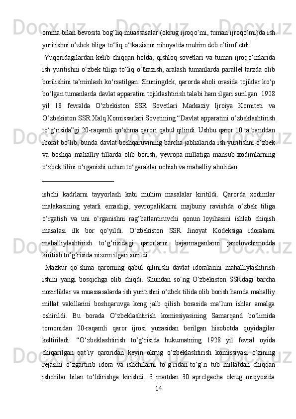 omma bilan bevosita bog‘liq muassasalar (okrug ijroq о ‘mi, tuman ijroq о ‘mi)da ish
yuritishni  о ‘zbek tiliga t о ‘liq  о ‘tkazishni nihoyatda muhim deb e’tirof etdi.  
  Yuqoridagilardan kelib  chiqqan  holda,  qishloq  sovetlari   va tuman  ijroq о ‘mlarida
ish yuritishni   о ‘zbek tiliga t о ‘liq   о ‘tkazish, aralash tumanlarda parallel tarzda olib
borilishini ta’minlash k о ‘rsatilgan. Shuningdek, qarorda aholi orasida tojiklar k о ‘p
b о ‘lgan tumanlarda davlat apparatini tojiklashtirish talabi ham ilgari surilgan. 1928
yil   18   fevralda   О ‘zbekiston   SSR   Sovetlari   Markaziy   Ijroiya   Komiteti   va
О ‘zbekiston SSR Xalq Komissarlari Sovetining “Davlat apparatini  о ‘zbeklashtirish
t о ‘g‘risida”gi 20-raqamli q о ‘shma qarori qabul qilindi. Ushbu qaror 10 ta banddan
iborat b о ‘lib, bunda davlat boshqaruvining barcha jabhalarida ish yuritishni  о ‘zbek
va   boshqa   mahalliy   tillarda   olib   borish,   yevropa   millatiga   mansub   xodimlarning
о ‘zbek tilini  о ‘rganishi uchun t о ‘garaklar ochish va mahalliy aholidan 
 
ishchi   kadrlarni   tayyorlash   kabi   muhim   masalalar   kiritildi.   Qarorda   xodimlar
malakasining   yetarli   emasligi,   yevropaliklarni   majburiy   ravishda   о ‘zbek   tiliga
о ‘rgatish   va   uni   о ‘rganishni   rag‘batlantiruvchi   qonun   loyihasini   ishlab   chiqish
masalasi   ilk   bor   q о ‘yildi.   О ‘zbekiston   SSR   Jinoyat   Kodeksiga   idoralarni
mahalliylashtirish   t о ‘g‘risidagi   qarorlarni   bajarmaganlarni   jazolovchimodda
kiritish t о ‘g‘risida nizom ilgari surildi.        
  Mazkur   q о ‘shma   qarorning   qabul   qilinishi   davlat   idoralarini   mahalliylashtirish
ishini   yangi   bosqichga   olib   chiqdi.   Shundan   s о ‘ng   О ‘zbekiston   SSRdagi   barcha
nozirliklar va muassasalarda ish yuritishni  о ‘zbek tilida olib borish hamda mahalliy
millat   vakillarini   boshqaruvga   keng   jalb   qilish   borasida   ma’lum   ishlar   amalga
oshirildi.   Bu   borada   О ‘zbeklashtirish   komissiyasining   Samarqand   b о ‘limida
tomonidan   20-raqamli   qaror   ijrosi   yuzasidan   berilgan   hisobotda   quyidagilar
keltiriladi:   “ О ‘zbeklashtirish   t о ‘g‘risida   hukumatning   1928   yil   fevral   oyida
chiqarilgan   qat’iy   qaroridan   keyin   okrug   о ‘zbeklashtirish   komissiyasi   о ‘zining
rejasini   о ‘zgartirib   idora   va   ishchilarni   t о ‘g‘ridan-t о ‘g‘ri   tub   millatdan   chiqqan
ishchilar   bilan   t о ‘ldirishga   kirishdi.   3   martdan   30   aprelgacha   okrug   miqyosida
14  
  