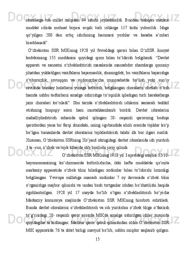 idoralarga   tub   millat   xalqidan   94   ishchi   joylashtirildi.   Bundan   tashqari   mazkur
muddat   ichida   mehnat   birjasi   orqali   turli   ishlarga   117   kishi   yuborildi.   Ishga
q о ‘yilgan   200   dan   ortiq   ishchining   hammasi   yoshlar   va   kasaba   a’zolari
hisoblanadi”.
  О ‘zbekiston   SSR   MIKning   1928   yil   fevraldagi   qarori   bilan   О ‘zSSR   Jinoyat
kodeksining   155   moddasini   quyidagi   qism   bilan   t о ‘ldirish   belgilandi:   “Davlat
apparati   va   sanoatni   о ‘zbeklashtirish   masalasida   mansabdor   shaxslarga   qonuniy
jihatdan yuklatilgan vazifalarni bajarmaslik, shuningdek, bu vazifalarni bajarishga
e’tiborsizlik,   sovuqqon   va   vijdonsizlarcha   munosabatda   b о ‘lish   yoki   sun’iy
ravishda   bunday   holatlarni   yuzaga   keltirish,   belgilangan   choralarni   chetlab   о ‘tish
hamda   ushbu   tadbirlarni   amalga   oshirishga   t о ‘sqinlik   qiladigan   turli   harakatlarga
jazo   choralari   k о ‘riladi”.   Shu   tarzda   о ‘zbeklashtirish   ishlarini   samarali   tashkil
etishning   huquqiy   asosi   ham   mustahkamlanib   borildi.   Davlat   idoralarini
mahalliylashtirish   sohasida   qabul   qilingan   20-   raqamli   qarorning   boshqa
qarorlardan yana  bir  farqi  shundaki,  uning  «g»bandida aholi   orasida   tojiklar   k о ‘p
b о ‘lgan   tumanlarda   davlat   idoralarini   tojiklashtirish   talabi   ilk   bor   ilgari   surildi.
Xususan,   О ‘zbekiston SSRning X о ‘jand okrugidagi davlat idoralarida ish yuritish
3 ta –rus,  о ‘zbek va tojik tillarida olib borilishi joriy qilindi.        
  О ‘zbekiston SSR MIKning 1928 yil 3 apreldagi majlisi 32/10-
bayonnomasining   k о ‘chirmasida   keltirilishicha,   ikki   hafta   muddatda   q о ‘mita
markaziy   apparatida   о ‘zbek   tilini   biladigan   xodimlar   bilan   t о ‘ldirishi   lozimligi
belgilangan.   Yevropa   millatiga   mansub   xodimlar   7   oy   davomida   о ‘zbek   tilini
о ‘rganishga   majbur  qilinishi  va   undan  bosh  tortganlar  ishdan  b о ‘shatilishi  haqida
ogohlantirilgan.   1928   yil   17   mayda   b о ‘lib   о ‘tgan   о ‘zbeklashtirish   b о ‘yicha
Markaziy   komissiya   majlisida   О ‘zbekiston   SSR   MIKning   hisoboti   eshitiladi.
Bunda   davlat   idoralarini   о ‘zbeklashtirish   va   ish   yuritishni   о ‘zbek   tiliga   о ‘tkazish
t о ‘g‘risidagi   20-   raqamli   qaror   asosida   MIKda   amalga   oshirilgan   ishlar   xususida
quyidagilar ta’kidlangan:  Mazkur  qaror qabul qilinishidan oldin   О ‘zbekiston SSR
MIK   apparatida   76   ta   shtat   birligi   mavjud   b о ‘lib,   ushbu   miqdor   saqlanib   qolgan.
15  
  