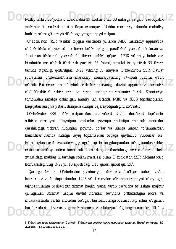 Milliy tarkib b о ‘yicha  о ‘zbeklardan 25 xodim   о ‘rni 30 nafarga yetgan. Yevropalik
xodimlar   51   nafardan   46   nafarga   qisqargan.   Ushbu   markaziy   idorada   mahalliy
kadrlar salmog‘i qariyb 40 foizga yetgani qayd etilgan.    
  О ‘zbekiston   SSR   tashkil   topgan   dastlabki   yillarda   MIK   markaziy   apparatida
о ‘zbek tilida  ish yuritish  15 foizni  tashkil  qilgan, parallelish yuritish  45 foizni  va
faqat   rus   tilida   ish   yuritish   40   foizni   tashkil   qilgan.   1928   yil   may   holatidagi
hisobotda   esa   о ‘zbek   tilida   ish   yuritish   65   foizni,   parallel   ish   yuritish   35   foizni
tashkil   etganligi   qeltirilgan.   1928   yilning   21   mayida   О ‘zbekiston   SSR   Davlat
idoralarini   о ‘zbeklashtirish   markaziy   komissiyasining   74-sonli   nizomi   e’lon
qilindi.   Bu   nizom   mahalliylashtirish   komissiyasiga   davlat   apparati   va   sanoatni
о ‘zbeklashtirish   ishini   aniq   va   rejali   boshqarish   imkonini   berdi.   Komissiya
tomonidan   amalga   oshirilgan   amaliy   ish   sifatida   MIK   va   XKS   topshiriqlarini
haqiqatan aniq va yetarli darajada chuqur bajarayotganligini k о ‘rsatdi.       
  О ‘zbekiston   SSR   tashkil   etilgan   dastlabki   yilarda   davlat   idoralarida   tajribachi
sifatida   amaliyot   о ‘tayotgan   xodimlar   yevropa   millatiga   mansub   rahbarlar
qarshiligiga   uchrar,   huquqlari   poymol   b о ‘lar   va   ularga   maosh   t о ‘lanmasdan
kamsitilar   hamda   shtatga   loyiq   topilmasdan   orqaga   qaytarilib   yuborilar   edi.
Mahalliylashtirish siyosatining yangi bosqichi belgilangandan s о ‘ng bunday ishlar
nisbatan   tartibga   solina   boshlandi.   Jumladan,   tajribachilarga   xizmat   haqi   t о ‘lash
xususidagi mablag‘ni tartibga solish masalasi bilan   О ‘zbekiston SSR Mehnat xalq
komissarligining 1928 yil 13 aprelidagi 3/11 qarori qabul qilindi 8
.   
  Qarorga   binoan   О ‘zbekiston   jumhuriyati   doirasida   b о ‘lgan   butun   davlat
kooperativ   va   boshqa   idoralar   1928   yil   1   maydan   e’tiboran   amaliyot   о ‘tayotgan
tajribachilariga   beriladigan   xizmat   haqini   yangi   tartib   b о ‘yicha   t о ‘lashga   majbur
qilinganlar.   Xizmat   haqini   davlat   normasi   b о ‘yicha   о ‘tkazadigan   idora   va
muassasalarda   yerlik   aholidan   b о ‘lgan   tajribachilarga   xizmat   haqi   ishni   о ‘rgatish
barobarida shtat yuzasidagi xodimlarning vazifalariga belgilangan narxdan 20 foiz
8  Ўзбекистоннинг янги тарихи. 2-китоб. Ўзбекистон совет мустамлакачилиги даврида. Илмий муҳаррир. М.
Жўраев. – Т.: Шарқ, 2000. Б.387. 
16