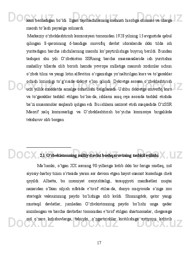 kam beriladigan b о ‘ldi. Ilgari tajribachilarning mehnati hisobga olinmas va ularga
maosh t о ‘lash paysalga solinardi.        
 Markaziy  о ‘zbeklashtirish komissiyasi tomonidan 1928 yilning 13 avgustida qabul
qilingan   8-qarorining   6-bandiga   muvofiq   davlat   idoralarida   ikki   tilda   ish
yuritadigan   barcha   ishchilarning   maoshi   k о ‘paytirilishiga   buyruq   berildi.   Bundan
tashqari   shu   yili   О ‘zbekiston   SSRning   barcha   muassasalarida   ish   yuritishni
mahalliy   tillarda   olib   borish   hamda   yevropa   millatiga   mansub   xodimlar   uchun
о ‘zbek tilini va yangi lotin alfavitini   о ‘rganishga y о ‘naltirilgan kurs va t о ‘garaklar
ochish   lozimligi   t о ‘g‘risida   dekret   e’lon   qilindi.   Dekretga   asosan   о ‘zbeklashtirish
uch yillik  muddatda amalga  oshirilishi   belgilanadi. Ushbu   dekretga  muvofiq  kurs
va   t о ‘garaklar   tashkil   etilgan   b о ‘lsa-da,   ishlarni   aniq   reja   asosida   tashkil   etishda
ba’zi muammolar saqlanib qolgan edi. Bu ishlarni nazorat etish maqsadida  О ‘zSSR
Maorif   xalq   komissarligi   va   О ‘zbeklashtirish   b о ‘yicha   komissiya   birgalikda
tekshiruv olib borgan. 
 
 
 
2.1 O’zbekistonning milliy davlat boshqaruvining tashkil etilishi 
Ma’lumki,   o’tgan   XX   asrning   90-yillariga   kelib   ikki   bir-biriga   mutlaq,   zid
siyosiy-harbiy tizim o’rtasida yarim asr davom etgan hayot-mamot kurashiga chek
qoyildi.   Albatta,   bu   insoniyat   osoyishtaligi,   taraqqiyoti   manfaatlari   nuqtai
nazaridan   o’lkan   siljish   sifatida   e’tirof   etilsa-da,   dunyo   miqyosida   o’ziga   xos
strategik   vakuumning   paydo   bo’lishiga   olib   keldi.   Shuningdek,   qator   yangi
mustaqil   davlatlar,   jumladan   O’zbekistonning   paydo   bo’lishi   unga   qadar
imzolangan va barcha davlatlar tomonidan e’tirof etilgan shartnomalar, chegaraga
oid   o’zaro   kelishuvlarga,   tabiiyki,   o’zgartirishlar   kiritilishiga   extiyojni   keltirib
17  
  