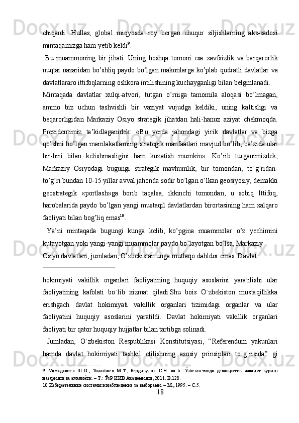 chiqardi.   Hullas,   global   miqyosda   roy   bergan   chuqur   siljishlarning   aks-sadosi
mintaqamizga ham yetib keldi 9
.            
  Bu   muammoning   bir   jihati.   Uning   boshqa   tomoni   esa   xavfsizlik   va   barqarorlik
nuqtai nazaridan bo’shliq paydo bo’lgan makonlarga ko’plab qudratli davlatlar va
davlatlararo ittifoqlarning oshkora intilishining kuchayganligi bilan belgmlanadi. 
Mintaqada   davlatlar   xulqi-atvori,   tutgan   o’rniga   tamomila   aloqasi   bo’lmagan,
ammo   biz   uchun   tashvishli   bir   vaziyat   vujudga   keldiki,   uning   kaltisligi   va
beqarorligidan   Markaziy   Osiyo   strategik   jihatdan   hali-hanuz   aziyat   chekmoqda.
Prezidentimiz   ta’kidlaganidek:   «Bu   yerda   jahondagi   yirik   davlatlar   va   bizga
qo’shni bo’lgan mamlakatlarning strategik manfaatlari mavjud bo’lib, ba’zida ular
bir-biri   bilan   kelishmasligini   ham   kuzatish   mumkin».   Ko’rib   turganimizdek,
Markaziy   Osiyodagi   bugungi   strategik   mavhumlik,   bir   tomondan,   to’g’ridan-
to’g’ri bundan 10-15 yillar avval jahonda sodir bo’lgan o’lkan geosiyosiy, demakki
geostrategik   «portlash»ga   borib   taqalsa,   ikkinchi   tomondan,   u   sobiq   Ittifoq,
harobalarida paydo bo’lgan yangi mustaqil davlatlardan birortasining ham xalqaro
faoliyati bilan bog’liq emas 10
.  
  Ya’ni   mintaqada   bugungi   kunga   kelib,   ko’pgina   muammolar   o’z   yechimini
kutayotgan yoki yangi-yangi muammolar paydo bo’layotgan bo’lsa, Markaziy 
Osiyo davlatlari, jumladan, O’zbekistan unga mutlaqo dahldor emas. Davlat 
 
hokimiyati   vakillik   organlari   faoliyatining   huquqiy   asoslarini   yaratilishi   ular
faoliyatining   kafolati   bo`lib   xizmat   qiladi.Shu   bois   O`zbekiston   mustaqillikka
erishgach   davlat   hokimiyati   vakillik   organlari   tizimidagi   organlar   va   ular
faoliyatini   huquqiy   asoslarini   yaratildi.   Davlat   hokimiyati   vakillik   organlari
faoliyati bir qator huquqiy hujjatlar bilan tartibga solinadi.       
  Jumladan,   O`zbekiston   Respublikasi   Konstitutsiyasi,   “Referendum   yakunlari
hamda   davlat   hokimiyati   tashkil   etilishning   asosiy   prinsiplari   to`g`risida”   gi
9   Мамадалиев   Ш.О.,   Тожибоев   М.Т.,   Бердикулов   С.Н.   ва   б.   Ўзбекистонда   демократик   жамият   қуриш
назарияси ва амалие?ти. – Т.: ЎзР ИИВ Академияси, 2011. B.128. 
10  Избирательные системы и наблюдение за выборами. – М., 1995. – С.5. 
18  
  