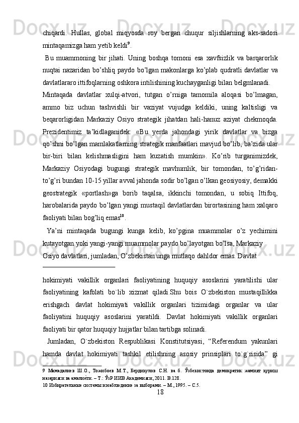 chiqardi.   Hullas,   global   miqyosda   roy   bergan   chuqur   siljishlarning   aks-sadosi
mintaqamizga ham yetib keldi 9
.            
  Bu   muammoning   bir   jihati.   Uning   boshqa   tomoni   esa   xavfsizlik   va   barqarorlik
nuqtai nazaridan bo’shliq paydo bo’lgan makonlarga ko’plab qudratli davlatlar va
davlatlararo ittifoqlarning oshkora intilishining kuchayganligi bilan belgmlanadi. 
Mintaqada   davlatlar   xulqi-atvori,   tutgan   o’rniga   tamomila   aloqasi   bo’lmagan,
ammo   biz   uchun   tashvishli   bir   vaziyat   vujudga   keldiki,   uning   kaltisligi   va
beqarorligidan   Markaziy   Osiyo   strategik   jihatdan   hali-hanuz   aziyat   chekmoqda.
Prezidentimiz   ta’kidlaganidek:   «Bu   yerda   jahondagi   yirik   davlatlar   va   bizga
qo’shni bo’lgan mamlakatlarning strategik manfaatlari mavjud bo’lib, ba’zida ular
bir-biri   bilan   kelishmasligini   ham   kuzatish   mumkin».   Ko’rib   turganimizdek,
Markaziy   Osiyodagi   bugungi   strategik   mavhumlik,   bir   tomondan,   to’g’ridan-
to’g’ri bundan 10-15 yillar avval jahonda sodir bo’lgan o’lkan geosiyosiy, demakki
geostrategik   «portlash»ga   borib   taqalsa,   ikkinchi   tomondan,   u   sobiq   Ittifoq,
harobalarida paydo bo’lgan yangi mustaqil davlatlardan birortasining ham xalqaro
faoliyati bilan bog’liq emas 10
.  
  Ya’ni   mintaqada   bugungi   kunga   kelib,   ko’pgina   muammolar   o’z   yechimini
kutayotgan yoki yangi-yangi muammolar paydo bo’layotgan bo’lsa, Markaziy 
Osiyo davlatlari, jumladan, O’zbekistan unga mutlaqo dahldor emas. Davlat 
 
hokimiyati   vakillik   organlari   faoliyatining   huquqiy   asoslarini   yaratilishi   ular
faoliyatining   kafolati   bo`lib   xizmat   qiladi.Shu   bois   O`zbekiston   mustaqillikka
erishgach   davlat   hokimiyati   vakillik   organlari   tizimidagi   organlar   va   ular
faoliyatini   huquqiy   asoslarini   yaratildi.   Davlat   hokimiyati   vakillik   organlari
faoliyati bir qator huquqiy hujjatlar bilan tartibga solinadi.       
  Jumladan,   O`zbekiston   Respublikasi   Konstitutsiyasi,   “Referendum   yakunlari
hamda   davlat   hokimiyati   tashkil   etilishning   asosiy   prinsiplari   to`g`risida”   gi
9   Мамадалиев   Ш.О.,   Тожибоев   М.Т.,   Бердикулов   С.Н.   ва   б.   Ўзбекистонда   демократик   жамият   қуриш
назарияси ва амалие?ти. – Т.: ЎзР ИИВ Академияси, 2011. B.128. 
10  Избирательные системы и наблюдение за выборами. – М., 1995. – С.5. 
18