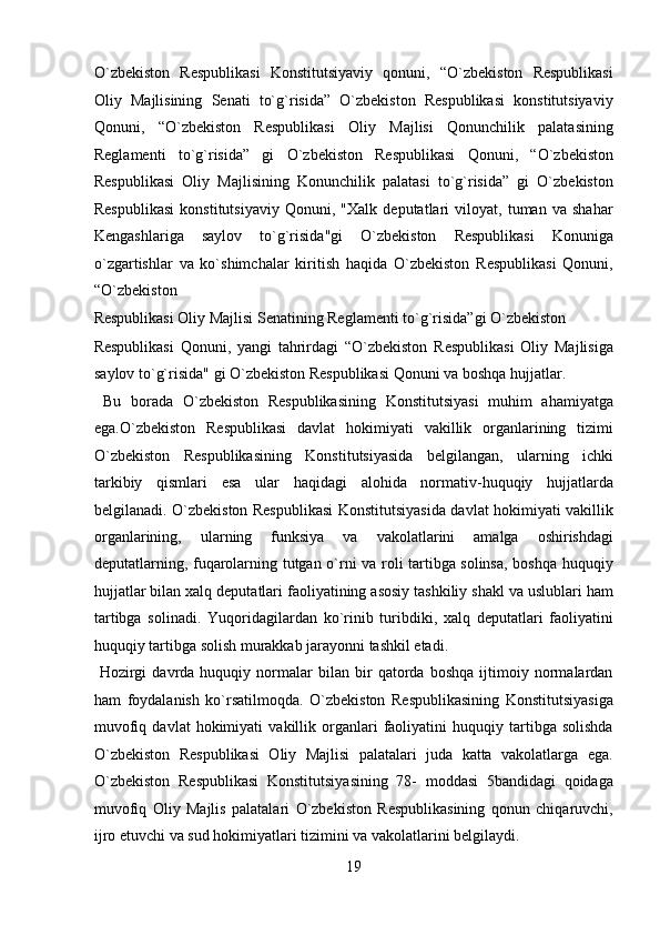 O`zbekiston   Respublikasi   Konstitutsiyaviy   qonuni,   “O`zbekiston   Respublikasi
Oliy   Majlisining   Senati   to`g`risida”   O`zbekiston   Respublikasi   konstitutsiyaviy
Qonuni,   “O`zbekiston   Respublikasi   Oliy   Majlisi   Qonunchilik   palatasining
Reglamenti   to`g`risida”   gi   O`zbekiston   Respublikasi   Qonuni,   “O`zbekiston
Respublikasi   Oliy   Majlisining   Konunchilik   palatasi   to`g`risida”   gi   O`zbekiston
Respublikasi   konstitutsiyaviy   Qonuni,   "Xalk   deputatlari   viloyat,   tuman   va   shahar
Kengashlariga   saylov   to`g`risida"gi   O`zbekiston   Respublikasi   Konuniga
o`zgartishlar   va   ko`shimchalar   kiritish   haqida   O`zbekiston   Respublikasi   Qonuni,
“O`zbekiston 
Respublikasi Oliy Majlisi Senatining Reglamenti to`g`risida”gi O`zbekiston 
Respublikasi   Qonuni,   yangi   tahrirdagi   “O`zbekiston   Respublikasi   Oliy   Majlisiga
saylov to`g`risida" gi O`zbekiston Respublikasi Qonuni va boshqa hujjatlar.  
  Bu   borada   O`zbekiston   Respublikasining   Konstitutsiyasi   muhim   ahamiyatga
ega.O`zbekiston   Respublikasi   davlat   hokimiyati   vakillik   organlarining   tizimi
O`zbekiston   Respublikasining   Konstitutsiyasida   belgilangan,   ularning   ichki
tarkibiy   qismlari   esa   ular   haqidagi   alohida   normativ-huquqiy   hujjatlarda
belgilanadi. O`zbekiston Respublikasi  Konstitutsiyasida davlat hokimiyati vakillik
organlarining,   ularning   funksiya   va   vakolatlarini   amalga   oshirishdagi
deputatlarning, fuqarolarning tutgan o`rni va roli tartibga solinsa, boshqa huquqiy
hujjatlar bilan xalq deputatlari faoliyatining asosiy tashkiliy shakl va uslublari ham
tartibga   solinadi.   Yuqoridagilardan   ko`rinib   turibdiki,   xalq   deputatlari   faoliyatini
huquqiy tartibga solish murakkab jarayonni tashkil etadi.     
  Hozirgi   davrda   huquqiy   normalar   bilan   bir   qatorda   boshqa   ijtimoiy   normalardan
ham   foydalanish   ko`rsatilmoqda.   O`zbekiston   Respublikasining   Konstitutsiyasiga
muvofiq   davlat   hokimiyati   vakillik   organlari   faoliyatini   huquqiy  tartibga  solishda
O`zbekiston   Respublikasi   Oliy   Majlisi   palatalari   juda   katta   vakolatlarga   ega.
O`zbekiston   Respublikasi   Konstitutsiyasining   78-   moddasi   5bandidagi   qoidaga
muvofiq   Oliy   Majlis   palatalari   O`zbekiston   Respublikasining   qonun   chiqaruvchi,
ijro etuvchi va sud hokimiyatlari tizimini va vakolatlarini belgilaydi.            
19  
  