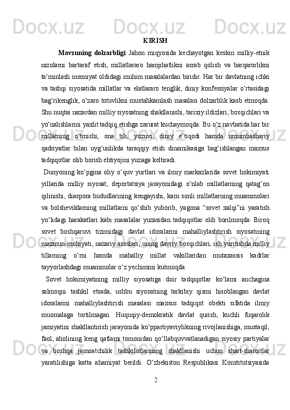  
KIRISH 
Mavzuning   dolzarbligi   Jahon   miqyosida   kechayotgan   keskin   milliy-etnik
nizolarni   bartaraf   etish,   millatlararo   hamjihatlikni   asrab   qolish   va   barqarorlikni
ta’minlash insoniyat oldidagi muhim masalalardan biridir. Har bir davlatning ichki
va   tashqi   siyosatida   millatlar   va   elatlararo   tenglik,   diniy   konfessiyalar   o‘rtasidagi
bag‘rikenglik, o‘zaro totuvlikni mustahkamlash masalasi dolzarblik kasb etmoqda.
Shu nuqtai nazardan milliy siyosatning shakllanishi, tarixiy ildizlari, bosqichlari va
yo‘nalishlarini yaxlit tadqiq etishga zarurat kuchaymoqda. Bu o‘z navbatida har bir
millatning   o‘tmishi,   ona   tili,   yozuvi,   diniy   e’tiqodi   hamda   umumbashariy
qadriyatlar   bilan   uyg‘unlikda   taraqqiy   etish   dinamikasiga   bag‘ishlangan   maxsus
tadqiqotlar olib borish ehtiyojini yuzaga keltiradi.       
  Dunyoning   ko‘pgina   oliy   o‘quv   yurtlari   va   ilmiy   markazlarida   sovet   hokimiyati
yillarida   milliy   siyosat,   deportatsiya   jarayonidagi   o‘nlab   millatlarning   qatag‘on
qilinishi, diaspora hududlarining kengayishi, kam  sonli  millatlarning muammolari
va   bolsheviklarning   millatlarni   qo‘shib   yuborib,   yagona   “sovet   xalqi”ni   yaratish
yo‘lidagi   harakatlari   kabi   masalalar   yuzasidan   tadqiqotlar   olib   borilmoqda.   Biroq
sovet   boshqaruvi   tizimidagi   davlat   idoralarini   mahalliylashtirish   siyosatining
mazmun-mohiyati, nazariy asoslari, uning davriy bosqichlari, ish yuritishda milliy
tillarning   o‘rni   hamda   mahalliy   millat   vakillaridan   mutaxassis   kadrlar
tayyorlashdagi muammolar o‘z yechimini kutmoqda.    
  Sovet   hokimiyatining   milliy   siyosatiga   doir   tadqiqotlar   ko‘lami   anchagina
salmoqni   tashkil   etsada,   ushbu   siyosatning   tarkibiy   qismi   hisoblangan   davlat
idoralarini   mahalliylashtirish   masalasi   maxsus   tadqiqot   obekti   sifatida   ilmiy
muomalaga   tortilmagan.   Huquqiy-demokratik   davlat   qurish,   kuchli   fuqarolik
jamiyatini shakllantirish jarayonida ko‘ppartiyaviylikning rivojlanishiga, mustaqil,
faol,   aholining  keng   qatlami   tomonidan   qo‘llabquvvatlanadigan   siyosiy   partiyalar
va   boshqa   jamoatchilik   tashkilotlarining   shakllanishi   uchun   shart-sharoitlar
yaratilishiga   katta   ahamiyat   berildi.   O‘zbekiston   Respublikasi   Konstitutsiyasida
2  
  