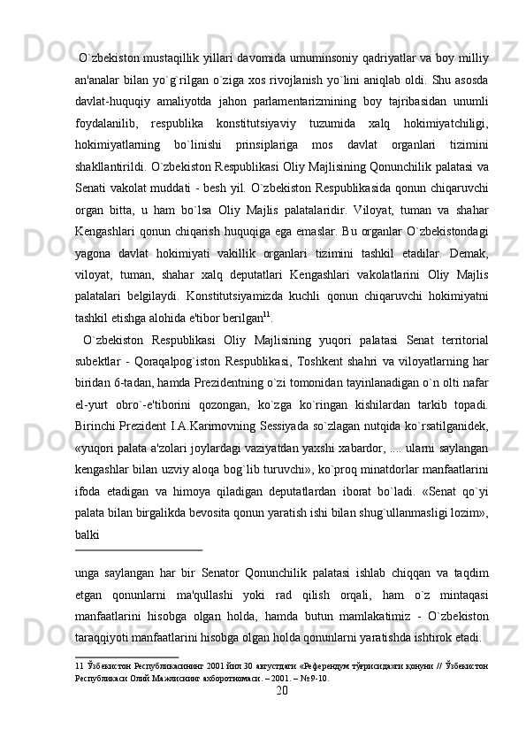   O`zbekiston  mustaqillik yillari davomida umuminsoniy qadriyatlar  va boy milliy
an'analar  bilan  yo`g`rilgan  o`ziga  xos  rivojlanish  yo`lini   aniqlab  oldi.  Shu  asosda
davlat-huquqiy   amaliyotda   jahon   parlamentarizmining   boy   tajribasidan   unumli
foydalanilib,   respublika   konstitutsiyaviy   tuzumida   xalq   hokimiyatchiligi,
hokimiyatlarning   bo`linishi   prinsiplariga   mos   davlat   organlari   tizimini
shakllantirildi. O`zbekiston Respublikasi Oliy Majlisining Qonunchilik palatasi va
Senati vakolat muddati - besh yil. O`zbekiston Respublikasida  qonun chiqaruvchi
organ   bitta,   u   ham   bo`lsa   Oliy   Majlis   palatalaridir.   Viloyat,   tuman   va   shahar
Kengashlari  qonun  chiqarish   huquqiga   ega  emaslar.  Bu   organlar  O`zbekistondagi
yagona   davlat   hokimiyati   vakillik   organlari   tizimini   tashkil   etadilar.   Demak,
viloyat,   tuman,   shahar   xalq   deputatlari   Kengashlari   vakolatlarini   Oliy   Majlis
palatalari   belgilaydi.   Konstitutsiyamizda   kuchli   qonun   chiqaruvchi   hokimiyatni
tashkil etishga alohida e'tibor berilgan 11
.          
  O`zbekiston   Respublikasi   Oliy   Majlisining   yuqori   palatasi   Senat   territorial
subektlar   -   Qoraqalpog`iston   Respublikasi,   Toshkent   shahri   va   viloyatlarning   har
biridan 6-tadan, hamda Prezidentning o`zi tomonidan tayinlanadigan o`n olti nafar
el-yurt   obro`-e'tiborini   qozongan,   ko`zga   ko`ringan   kishilardan   tarkib   topadi.
Birinchi Prezident I.A.Karimovning Sessiyada so`zlagan nutqida ko`rsatilganidek,
«yuqori palata a'zolari joylardagi vaziyatdan yaxshi xabardor, .... ularni saylangan
kengashlar bilan uzviy aloqa bog`lib turuvchi», ko`proq minatdorlar manfaatlarini
ifoda   etadigan   va   himoya   qiladigan   deputatlardan   iborat   bo`ladi.   «Senat   qo`yi
palata bilan birgalikda bevosita qonun yaratish ishi bilan shug`ullanmasligi lozim»,
balki 
 
unga   saylangan   har   bir   Senator   Qonunchilik   palatasi   ishlab   chiqqan   va   taqdim
etgan   qonunlarni   ma'qullashi   yoki   rad   qilish   orqali,   ham   o`z   mintaqasi
manfaatlarini   hisobga   olgan   holda,   hamda   butun   mamlakatimiz   -   O`zbekiston
taraqqiyoti manfaatlarini hisobga olgan holda qonunlarni yaratishda ishtirok etadi.  
11   Ўзбекистон Республикасининг 2001 йил 30 августдаги «Референдум тўғрисида»ги қонуни // Ўзбекистон
Республикаси Олий Мажлиснинг ахборотномаси. – 2001. – № 9-10. 
20  
  