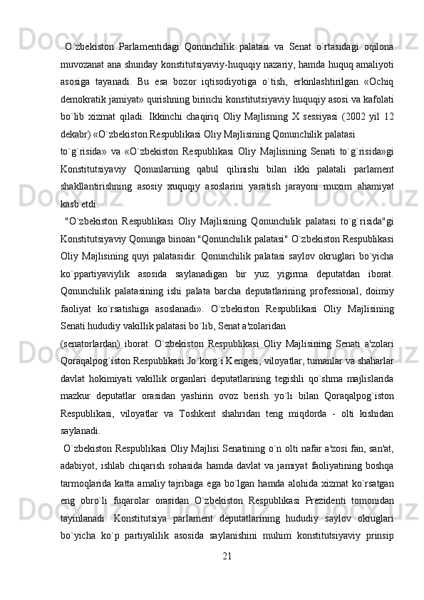   O`zbekiston   Parlamentidagi   Qonunchilik   palatasi   va   Senat   o`rtasidagi   oqilona
muvozanat ana shunday konstitutsiyaviy-huquqiy nazariy, hamda huquq amaliyoti
asosiga   tayanadi.   Bu   esa   bozor   iqtisodiyotiga   o`tish,   erkinlashtirilgan   «Ochiq
demokratik jamiyat» qurishning birinchi konstitutsiyaviy huquqiy asosi va kafolati
bo`lib   xizmat   qiladi.   Ikkinchi   chaqiriq   Oliy   Majlisning   X   sessiyasi   (2002   yil   12
dekabr) «O`zbekiston Respublikasi Oliy Majlisining Qonunchilik palatasi 
to`g`risida»   va   «O`zbekiston   Respublikasi   Oliy   Majlisining   Senati   to`g`risida»gi
Konstitutsiyaviy   Qonunlarning   qabul   qilinishi   bilan   ikki   palatali   parlament
shakllantirishning   asosiy   xuquqiy   asoslarini   yaratish   jarayoni   muxim   ahamiyat
kasb etdi.            
  "O`zbekiston   Respublikasi   Oliy   Majlisining   Qonunchilik   palatasi   to`g`risida"gi
Konstitutsiyaviy Qonunga binoan "Qonunchilik palatasi" O`zbekiston Respublikasi
Oliy   Majlisining   quyi   palatasidir.   Qonunchilik   palatasi   saylov   okruglari   bo`yicha
ko`ppartiyaviylik   asosida   saylanadigan   bir   yuz   yigirma   deputatdan   iborat.
Qonunchilik   palatasining   ishi   palata   barcha   deputatlarining   professional,   doimiy
faoliyat   ko`rsatishiga   asoslanadi».   O`zbekiston   Respublikasi   Oliy   Majlisining
Senati hududiy vakillik palatasi bo`lib, Senat a'zolaridan 
(senatorlardan)   iborat.   O`zbekiston   Respublikasi   Oliy   Majlisining   Senati   a'zolari
Qoraqalpog`iston Respublikasi Jo`korg`i Kengesi, viloyatlar, tumanlar va shaharlar
davlat   hokimiyati   vakillik   organlari   deputatlarining   tegishli   qo`shma   majlislarida
mazkur   deputatlar   orasidan   yashirin   ovoz   berish   yo`li   bilan   Qoraqalpog`iston
Respublikasi,   viloyatlar   va   Toshkent   shahridan   teng   miqdorda   -   olti   kishidan
saylanadi.            
  O`zbekiston Respublikasi  Oliy Majlisi Senatining o`n olti nafar a'zosi fan, san'at,
adabiyot,  ishlab   chiqarish   sohasida   hamda   davlat   va   jamiyat   faoliyatining   boshqa
tarmoqlarida  katta amaliy  tajribaga  ega  bo`lgan hamda  alohida  xizmat  ko`rsatgan
eng   obro`li   fuqarolar   orasidan   O`zbekiston   Respublikasi   Prezidenti   tomonidan
tayinlanadi.   Konstitutsiya   parlament   deputatlarining   hududiy   saylov   okruglari
bo`yicha   ko`p   partiyalilik   asosida   saylanishini   muhim   konstitutsiyaviy   prinsip
21  
  