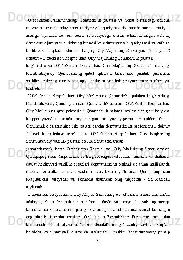 O`zbekiston   Parlamentidagi   Qonunchilik   palatasi   va   Senat   o`rtasidagi   oqilona
muvozanat ana shunday konstitutsiyaviy-huquqiy nazariy, hamda huquq amaliyoti
asosiga   tayanadi.   Bu   esa   bozor   iqtisodiyotiga   o`tish,   erkinlashtirilgan   «Ochiq
demokratik jamiyat» qurishning birinchi konstitutsiyaviy huquqiy asosi va kafolati
bo`lib   xizmat   qiladi.   Ikkinchi   chaqiriq   Oliy   Majlisning   X   sessiyasi   (2002   yil   12
dekabr) «O`zbekiston Respublikasi Oliy Majlisining Qonunchilik palatasi 
to`g`risida»   va   «O`zbekiston   Respublikasi   Oliy   Majlisining   Senati   to`g`risida»gi
Konstitutsiyaviy   Qonunlarning   qabul   qilinishi   bilan   ikki   palatali   parlament
shakllantirishning   asosiy   xuquqiy   asoslarini   yaratish   jarayoni   muxim   ahamiyat
kasb etdi.            
  "O`zbekiston   Respublikasi   Oliy   Majlisining   Qonunchilik   palatasi   to`g`risida"gi
Konstitutsiyaviy Qonunga binoan "Qonunchilik palatasi" O`zbekiston Respublikasi
Oliy   Majlisining   quyi   palatasidir.   Qonunchilik   palatasi   saylov   okruglari   bo`yicha
ko`ppartiyaviylik   asosida   saylanadigan   bir   yuz   yigirma   deputatdan   iborat.
Qonunchilik   palatasining   ishi   palata   barcha   deputatlarining   professional,   doimiy
faoliyat   ko`rsatishiga   asoslanadi».   O`zbekiston   Respublikasi   Oliy   Majlisining
Senati hududiy vakillik palatasi bo`lib, Senat a'zolaridan 
(senatorlardan)   iborat.   O`zbekiston   Respublikasi   Oliy   Majlisining   Senati   a'zolari
Qoraqalpog`iston Respublikasi Jo`korg`i Kengesi, viloyatlar, tumanlar va shaharlar
davlat   hokimiyati   vakillik   organlari   deputatlarining   tegishli   qo`shma   majlislarida
mazkur   deputatlar   orasidan   yashirin   ovoz   berish   yo`li   bilan   Qoraqalpog`iston
Respublikasi,   viloyatlar   va   Toshkent   shahridan   teng   miqdorda   -   olti   kishidan
saylanadi.            
  O`zbekiston Respublikasi  Oliy Majlisi Senatining o`n olti nafar a'zosi fan, san'at,
adabiyot,  ishlab   chiqarish   sohasida   hamda   davlat   va   jamiyat   faoliyatining   boshqa
tarmoqlarida  katta amaliy  tajribaga  ega  bo`lgan hamda  alohida  xizmat  ko`rsatgan
eng   obro`li   fuqarolar   orasidan   O`zbekiston   Respublikasi   Prezidenti   tomonidan
tayinlanadi.   Konstitutsiya   parlament   deputatlarining   hududiy   saylov   okruglari
bo`yicha   ko`p   partiyalilik   asosida   saylanishini   muhim   konstitutsiyaviy   prinsip
21