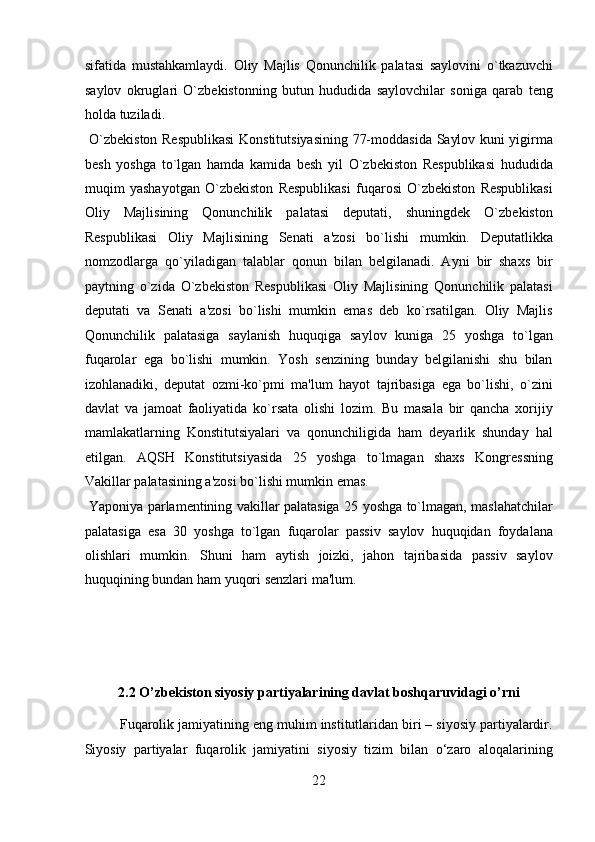 sifatida   mustahkamlaydi.   Oliy   Majlis   Qonunchilik   palatasi   saylovini   o`tkazuvchi
saylov   okruglari   O`zbekistonning   butun   hududida   saylovchilar   soniga   qarab   teng
holda tuziladi.          
  O`zbekiston Respublikasi  Konstitutsiyasining 77-moddasida Saylov kuni yigirma
besh   yoshga   to`lgan   hamda   kamida   besh   yil   O`zbekiston   Respublikasi   hududida
muqim   yashayotgan   O`zbekiston   Respublikasi   fuqarosi   O`zbekiston   Respublikasi
Oliy   Majlisining   Qonunchilik   palatasi   deputati,   shuningdek   O`zbekiston
Respublikasi   Oliy   Majlisining   Senati   a'zosi   bo`lishi   mumkin.   Deputatlikka
nomzodlarga   qo`yiladigan   talablar   qonun   bilan   belgilanadi.   Ayni   bir   shaxs   bir
paytning   o`zida   O`zbekiston   Respublikasi   Oliy   Majlisining   Qonunchilik   palatasi
deputati   va   Senati   a'zosi   bo`lishi   mumkin   emas   deb   ko`rsatilgan.   Oliy   Majlis
Qonunchilik   palatasiga   saylanish   huquqiga   saylov   kuniga   25   yoshga   to`lgan
fuqarolar   ega   bo`lishi   mumkin.   Yosh   senzining   bunday   belgilanishi   shu   bilan
izohlanadiki,   deputat   ozmi-ko`pmi   ma'lum   hayot   tajribasiga   ega   bo`lishi,   o`zini
davlat   va   jamoat   faoliyatida   ko`rsata   olishi   lozim.   Bu   masala   bir   qancha   xorijiy
mamlakatlarning   Konstitutsiyalari   va   qonunchiligida   ham   deyarlik   shunday   hal
etilgan.   AQSH   Konstitutsiyasida   25   yoshga   to`lmagan   shaxs   Kongressning
Vakillar palatasining a'zosi bo`lishi mumkin emas.      
  Yaponiya parlamentining vakillar palatasiga 25 yoshga to`lmagan, maslahatchilar
palatasiga   esa   30   yoshga   to`lgan   fuqarolar   passiv   saylov   huquqidan   foydalana
olishlari   mumkin.   Shuni   ham   aytish   joizki,   jahon   tajribasida   passiv   saylov
huquqining bundan ham yuqori senzlari ma'lum. 
 
 
 
2.2 O’zbekiston siyosiy partiyalarining davlat boshqaruvidagi o’rni 
Fuqarolik jamiyatining eng muhim institutlaridan biri – siyosiy partiyalardir.
Siyosiy   partiyalar   fuqarolik   jamiyatini   siyosiy   tizim   bilan   o‘zaro   aloqalarining
22