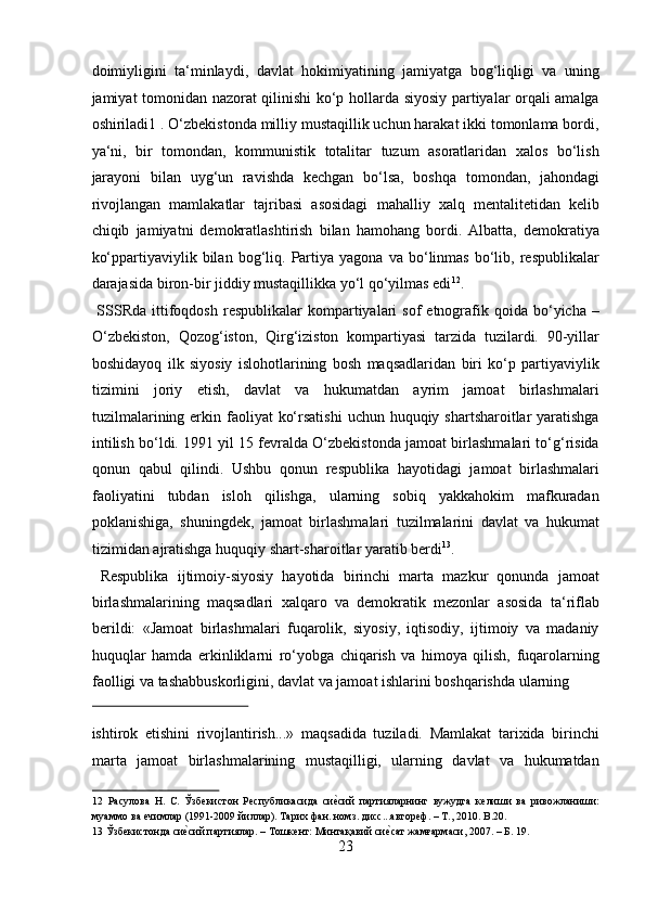 doimiyligini   ta‘minlaydi,   davlat   hokimiyatining   jamiyatga   bog‘liqligi   va   uning
jamiyat tomonidan nazorat qilinishi ko‘p hollarda siyosiy partiyalar orqali amalga
oshiriladi1 . O‘zbekistonda milliy mustaqillik uchun harakat ikki tomonlama bordi,
ya‘ni,   bir   tomondan,   kommunistik   totalitar   tuzum   asoratlaridan   xalos   bo‘lish
jarayoni   bilan   uyg‘un   ravishda   kechgan   bo‘lsa,   boshqa   tomondan,   jahondagi
rivojlangan   mamlakatlar   tajribasi   asosidagi   mahalliy   xalq   mentalitetidan   kelib
chiqib   jamiyatni   demokratlashtirish   bilan   hamohang   bordi.   Albatta,   demokratiya
ko‘ppartiyaviylik  bilan   bog‘liq.   Partiya   yagona   va  bo‘linmas   bo‘lib,   respublikalar
darajasida biron-bir jiddiy mustaqillikka yo‘l qo‘yilmas edi 12
.   
  SSSRda   ittifoqdosh   respublikalar   kompartiyalari   sof   etnografik  qoida  bo‘yicha  –
O‘zbekiston,   Qozog‘iston,   Qirg‘iziston   kompartiyasi   tarzida   tuzilardi.   90-yillar
boshidayoq   ilk   siyosiy   islohotlarining   bosh   maqsadlaridan   biri   ko‘p   partiyaviylik
tizimini   joriy   etish,   davlat   va   hukumatdan   ayrim   jamoat   birlashmalari
tuzilmalarining erkin faoliyat  ko‘rsatishi  uchun huquqiy shartsharoitlar  yaratishga
intilish bo‘ldi. 1991 yil 15 fevralda O‘zbekistonda jamoat birlashmalari to‘g‘risida
qonun   qabul   qilindi.   Ushbu   qonun   respublika   hayotidagi   jamoat   birlashmalari
faoliyatini   tubdan   isloh   qilishga,   ularning   sobiq   yakkahokim   mafkuradan
poklanishiga,   shuningdek,   jamoat   birlashmalari   tuzilmalarini   davlat   va   hukumat
tizimidan ajratishga huquqiy shart-sharoitlar yaratib berdi 13
.   
  Respublika   ijtimoiy-siyosiy   hayotida   birinchi   marta   mazkur   qonunda   jamoat
birlashmalarining   maqsadlari   xalqaro   va   demokratik   mezonlar   asosida   ta‘riflab
berildi:   «Jamoat   birlashmalari   fuqarolik,   siyosiy,   iqtisodiy,   ijtimoiy   va   madaniy
huquqlar   hamda   erkinliklarni   ro‘yobga   chiqarish   va   himoya   qilish,   fuqarolarning
faolligi va tashabbuskorligini, davlat va jamoat ishlarini boshqarishda ularning 
 
ishtirok   etishini   rivojlantirish...»   maqsadida   tuziladi.   Mamlakat   tarixida   birinchi
marta   jamoat   birlashmalarining   mustaqilligi,   ularning   davlat   va   hukumatdan
12   Расулова   Н.   С.   Ўзбекистон   Республикасида   сие?сий   партияларнинг   вужудга   келиши   ва   ривожланиши:
муаммо ва ечимлар (1991-2009 йиллар). Тарих фан. номз. дисс...автореф. – Т., 2010. B.20. 
13  Ўзбекистонда си	
е?сий партиялар. – Тошкент: Минтақавий си	е?сат жамғармаси, 2007. – Б. 19. 
23  
  