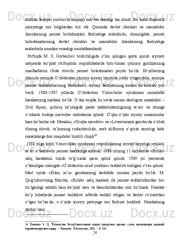 alohida faoliyat yurituvchi huquqiy sub‘ekt ekanligi tan olindi. Bu holat fuqarolik
jamiyatiga   xos   belgilardan   biri   edi.   Qonunda   davlat   idoralari   va   mansabdor
shaxslarning   jamoat   birlashmalari   faoliyatiga   aralashishi,   shuningdek,   jamoat
birlashmalarining   davlat   idoralari   va   mansabdor   shaxslarning   faoliyatiga
aralashishi mumkin emasligi mustahkamlandi.           
  Ittifoqda   M.   S.   Gorbachev   boshchiligida   e‘lon   qilingan   qayta   qurish   siyosati
natijasida   ko‘plab   ittifoqdosh   respublikalarda   turli-tuman   ijtimoiy   guruhlarning
manfaatlarini   ifoda   etuvchi   jamoat   birlashmalari   paydo   bo‘ldi.   80-yillarning
ikkinchi yarmida O‘zbekiston ijtimoiy-siyosiy hayotida jiddiy o‘zgarishlar, ayniqsa
jamoat   tashkilotlarining   faollashuvi,   siyosiy   faoliyatining   keskin   ko‘tarilishi   yuz
berdi.   1986–1987   yillarda   O‘zbekiston   Yozuvchilar   uyushmasi   muxolafat
harakatining markazi bo‘ldi. O‘sha vaqtda bu yerda asosan ekologiya masalalari –
Orol   fojiasi,   qishloq   xo‘jaligida   paxta   yakkahokimligining   ta‘siri   va   shunga
o‘xshash   boshqa   mavzular   muhokama   qilindi.   O‘qtin-o‘qtin   siyosiy   muammolar
ham ko‘tarilar edi. Masalan, «Drujba narodov» va «Literaturnaya gazeta»da o‘zbek
tilining   ahvoli,   ta‘limning   ruslashtirilishi,   arab   alifbosini   o‘qitish   zarurligi   kabi
masalalarga doir maqolalar bosilib chiqdi 14
.         
  1988 yilga kelib Yozuvchilar uyushmasi respublikaning siyosiy hayotiga sezilarli
ta‘sir   o‘tkazuvchi   jamoat   markaziga   aylandi.   1988   yilning   11   noyabrida   «Birlik»
xalq   harakatini   tuzish   to‘g‘risida   qaror   qabul   qilindi.   1989   yil   yanvarida
o‘tkazilgan mitingda «O‘zbekiston ozod yoshlari» tashkiloti tuzilgani e‘lon qilindi.
Mart   oyida   «Erkin   so‘z»   gazetasining   dastlabki   nusxasi   paydo   bo‘ldi.   M.
Qirg‘izboevning   fikricha,   «Birlik»   xalq   harakati   ilk   jamoat   tashkilotlaridan   biri
bo‘lganligi   sababli   ham   ko‘plab   xato   va   kamchiliklardan   xoli   bo‘lmadi.   Harakat
ko‘p   holatlarda   jamoat   tashkiloti   sifatida   tashkil   etilgan   va   davlat   ro‘yxatidan
o‘tgan   bo‘lsa-da,   u   o‘zida   siyosiy   partiyaga   xos   faoliyat   boshladi.   Harakatning
dasturi ham 
 
14   Халилов   Э.   Ҳ.   Ўзбекистон   Республикасининг   қонун   чиқарувчи   органи:   сохта   вакилликдан   ҳақиқий
парламентаризмга қадар. – Тошкент: Ўзбекистон, 2001. – Б. 103. 
24  
  