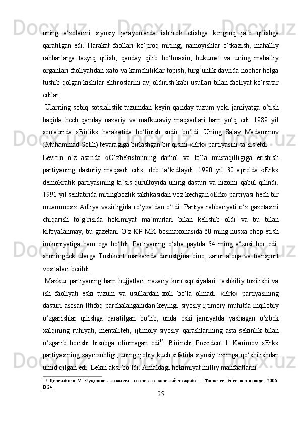 uning   a‘zolarini   siyosiy   jarayonlarda   ishtirok   etishga   kengroq   jalb   qilishga
qaratilgan   edi.   Harakat   faollari   ko‘proq   miting,   namoyishlar   o‘tkazish,   mahalliy
rahbarlarga   tazyiq   qilish,   qanday   qilib   bo‘lmasin,   hukumat   va   uning   mahalliy
organlari faoliyatidan xato va kamchiliklar topish, turg‘unlik davrida nochor holga
tushib qolgan kishilar ehtiroslarini avj oldirish kabi usullari bilan faoliyat ko‘rsatar
edilar.            
  Ularning   sobiq   sotsialistik   tuzumdan   keyin   qanday   tuzum   yoki   jamiyatga   o‘tish
haqida   hech   qanday   nazariy   va   mafkuraviy   maqsadlari   ham   yo‘q   edi.   1989   yil
sentabrida   «Birlik»   harakatida   bo‘linish   sodir   bo‘ldi.   Uning   Salay   Madaminov
(Muhammad Solih) tevaragiga birlashgan bir qismi «Erk» partiyasini ta‘sis etdi. 
Levitin   o‘z   asarida   «O‘zbekistonning   darhol   va   to‘la   mustaqilligiga   erishish
partiyaning   dasturiy   maqsadi   edi»,   deb   ta‘kidlaydi.   1990   yil   30   aprelda   «Erk»
demokratik partiyasining  ta‘sis  qurultoyida  uning dasturi  va nizomi  qabul  qilindi.
1991 yil sentabrida mitingbozlik taktikasidan voz kechgan «Erk» partiyasi hech bir
muammosiz Adliya vazirligida ro‘yxatdan o‘tdi. Partiya rahbariyati o‘z gazetasini
chiqarish   to‘g‘risida   hokimiyat   ma‘murlari   bilan   kelishib   oldi   va   bu   bilan
kifoyalanmay, bu gazetani O‘z KP MK bosmaxonasida 60 ming nusxa chop etish
imkoniyatiga   ham   ega   bo‘ldi.   Partiyaning   o‘sha   paytda   54   ming   a‘zosi   bor   edi,
shuningdek   ularga   Toshkent   markazida   durustgina   bino,   zarur   aloqa   va   transport
vositalari berildi.          
  Mazkur  partiyaning ham hujjatlari, nazariy kontseptsiyalari,  tashkiliy tuzilishi  va
ish   faoliyati   eski   tuzum   va   usullardan   xoli   bo‘la   olmadi.   «Erk»   partiyasining
dasturi asosan Ittifoq parchalanganidan keyingi siyosiy-ijtimoiy muhitda inqilobiy
o‘zgarishlar   qilishga   qaratilgan   bo‘lib,   unda   eski   jamiyatda   yashagan   o‘zbek
xalqining   ruhiyati,   mentaliteti,   ijtimoiy-siyosiy   qarashlarining   asta-sekinlik   bilan
o‘zgarib   borishi   hisobga   olinmagan   edi 15
.   Birinchi   Prezident   I.   Karimov   «Erk»
partiyasining xayrixohligi, uning ijobiy kuch sifatida siyosiy tizimga qo‘shilishdan
umid qilgan edi. Lekin aksi bo‘ldi. Amaldagi hokimiyat milliy manfaatlarni 
15   Қирғизбоев   М.   Фуқаролик   жамияти:   назария   ва   хорижий   тажриба.   –   Тошкент:   Янги   аср   авлоди,   2006.
B.24. 
25  
  