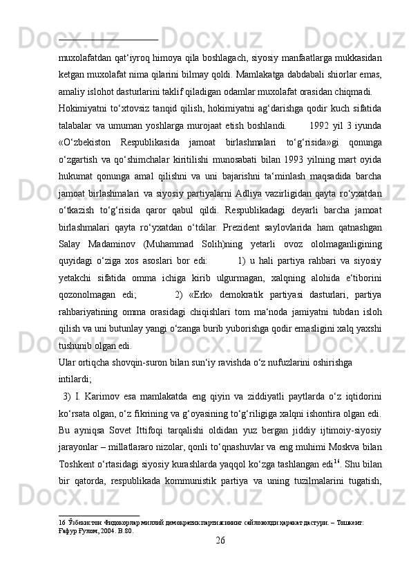  
muxolafatdan qat‘iyroq himoya qila boshlagach, siyosiy manfaatlarga mukkasidan
ketgan muxolafat nima qilarini bilmay qoldi. Mamlakatga dabdabali shiorlar emas,
amaliy islohot dasturlarini taklif qiladigan odamlar muxolafat orasidan chiqmadi. 
Hokimiyatni   to‘xtovsiz   tanqid   qilish,   hokimiyatni   ag‘darishga   qodir   kuch   sifatida
talabalar   va   umuman   yoshlarga   murojaat   etish   boshlandi.             1992   yil   3   iyunda
«O‘zbekiston   Respublikasida   jamoat   birlashmalari   to‘g‘risida»gi   qonunga
o‘zgartish   va   qo‘shimchalar   kiritilishi   munosabati   bilan   1993   yilning   mart   oyida
hukumat   qonunga   amal   qilishni   va   uni   bajarishni   ta‘minlash   maqsadida   barcha
jamoat   birlashmalari   va   siyosiy   partiyalarni   Adliya   vazirligidan   qayta   ro‘yxatdan
o‘tkazish   to‘g‘risida   qaror   qabul   qildi.   Respublikadagi   deyarli   barcha   jamoat
birlashmalari   qayta   ro‘yxatdan   o‘tdilar.   Prezident   saylovlarida   ham   qatnashgan
Salay   Madaminov   (Muhammad   Solih)ning   yetarli   ovoz   ololmaganligining
quyidagi   o‘ziga   xos   asoslari   bor   edi:               1)   u   hali   partiya   rahbari   va   siyosiy
yetakchi   sifatida   omma   ichiga   kirib   ulgurmagan,   xalqning   alohida   e‘tiborini
qozonolmagan   edi;             2)   «Erk»   demokratik   partiyasi   dasturlari,   partiya
rahbariyatining   omma   orasidagi   chiqishlari   tom   ma‘noda   jamiyatni   tubdan   isloh
qilish va uni butunlay yangi o‘zanga burib yuborishga qodir emasligini xalq yaxshi
tushunib olgan edi. 
Ular ortiqcha shovqin-suron bilan sun‘iy ravishda o‘z nufuzlarini oshirishga 
intilardi;                        
  3)   I.   Karimov   esa   mamlakatda   eng   qiyin   va   ziddiyatli   paytlarda   o‘z   iqtidorini
ko‘rsata olgan, o‘z fikrining va g‘oyasining to‘g‘riligiga xalqni ishontira olgan edi.
Bu   ayniqsa   Sovet   Ittifoqi   tarqalishi   oldidan   yuz   bergan   jiddiy   ijtimoiy-siyosiy
jarayonlar – millatlararo nizolar, qonli to‘qnashuvlar va eng muhimi Moskva bilan
Toshkent o‘rtasidagi siyosiy kurashlarda yaqqol ko‘zga tashlangan edi 16
. Shu bilan
bir   qatorda,   respublikada   kommunistik   partiya   va   uning   tuzilmalarini   tugatish,
16  Ўзбекистон Фидокорлар миллий демократик партиясининг сайловолди ҳаракат дастури. – Тошкент: 
Ғафур Ғулом, 2004. B.80. 
26  
  