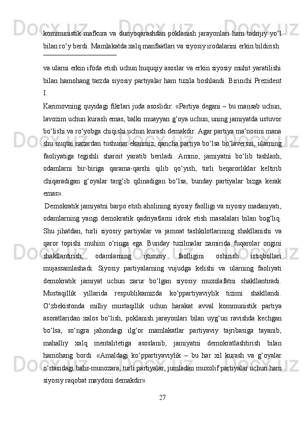 kommunistik  mafkura  va   dunyoqarashdan   poklanish   jarayonlari   ham   tadrijiy  yo‘l
bilan ro‘y berdi. Mamlakatda xalq manfaatlari va siyosiy irodalarini erkin bildirish 
 
va ularni erkin ifoda etish uchun huquqiy asoslar va erkin siyosiy muhit yaratilishi
bilan hamohang tarzda siyosiy partiyalar ham tuzila boshlandi. Birinchi Prezident
I. 
Karimovning quyidagi fikrlari juda asoslidir: «Partiya degani – bu mansab uchun,
lavozim uchun kurash emas, balki muayyan g‘oya uchun, uning jamiyatda ustuvor
bo‘lishi va ro‘yobga chiqishi uchun kurash demakdir. Agar partiya ma‘nosini mana
shu nuqtai nazardan tushunar ekanmiz, qancha partiya bo‘lsa bo‘laversin, ularning
faoliyatiga   tegishli   sharoit   yaratib   beriladi.   Ammo,   jamiyatni   bo‘lib   tashlash,
odamlarni   bir-biriga   qarama-qarshi   qilib   qo‘yish,   turli   beqarorliklar   keltirib
chiqaradigan   g‘oyalar   targ‘ib   qilinadigan   bo‘lsa,   bunday   partiyalar   bizga   kerak
emas».           
 Demokratik jamiyatni barpo etish aholining siyosiy faolligi va siyosiy madaniyati,
odamlarning   yangi   demokratik   qadriyatlarni   idrok   etish   masalalari   bilan   bog‘liq.
Shu   jihatdan,   turli   siyosiy   partiyalar   va   jamoat   tashkilotlarining   shakllanishi   va
qaror   topishi   muhim   o‘ringa   ega.   Bunday   tuzilmalar   zamirida   fuqarolar   ongini
shakllantirish,   odamlarning   ijtimoiy   faolligini   oshirish   istiqbollari
mujassamlashadi.   Siyosiy   partiyalarning   vujudga   kelishi   va   ularning   faoliyati
demokratik   jamiyat   uchun   zarur   bo‘lgan   siyosiy   muxolafatni   shakllantiradi.
Mustaqillik   yillarida   respublikamizda   ko‘ppartiyaviylik   tizimi   shakllandi.
O‘zbekistonda   milliy   mustaqillik   uchun   harakat   avval   kommunistik   partiya
asoratlaridan   xalos   bo‘lish,   poklanish   jarayonlari   bilan   uyg‘un   ravishda   kechgan
bo‘lsa,   so‘ngra   jahondagi   ilg‘or   mamlakatlar   partiyaviy   tajribasiga   tayanib,
mahalliy   xalq   mentalitetiga   asoslanib,   jamiyatni   demokratlashtirish   bilan
hamohang   bordi.   «Amaldagi   ko‘ppartiyaviylik   –   bu   har   xil   kurash   va   g‘oyalar
o‘rtasidagi bahs-munozara, turli partiyalar, jumladan muxolif partiyalar uchun ham
siyosiy raqobat maydoni demakdir».   
27  
  