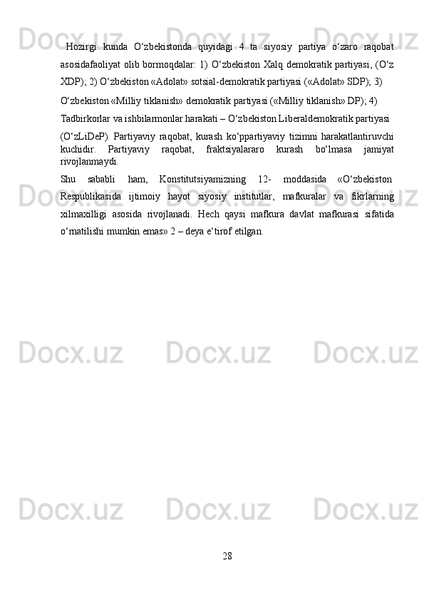   Hozirgi   kunda   O‘zbekistonda   quyidagi   4   ta   siyosiy   partiya   o‘zaro   raqobat
asosidafaoliyat  olib bormoqdalar: 1)  O‘zbekiston Xalq demokratik partiyasi, (O‘z
XDP); 2) O‘zbekiston «Adolat» sotsial-demokratik partiyasi («Adolat» SDP); 3) 
O‘zbekiston «Milliy tiklanish» demokratik partiyasi («Milliy tiklanish» DP); 4) 
Tadbirkorlar va ishbilarmonlar harakati – O‘zbekiston Liberaldemokratik partiyasi 
(O‘zLiDeP).   Partiyaviy   raqobat,   kurash   ko‘ppartiyaviy   tizimni   harakatlantiruvchi
kuchidir.   Partiyaviy   raqobat,   fraktsiyalararo   kurash   bo‘lmasa   jamiyat
rivojlanmaydi. 
Shu  sababli  ham,  Konstitutsiyamizning  12-  moddasida  «O‘zbekiston 
Respublikasida   ijtimoiy   hayot   siyosiy   institutlar,   mafkuralar   va   fikrlarning
xilmaxilligi   asosida   rivojlanadi.   Hech   qaysi   mafkura   davlat   mafkurasi   sifatida
o‘rnatilishi mumkin emas» 2 – deya e‘tirof etilgan. 
 
 
 
 
 
 
 
 
 
 
 
 
 
28  
  