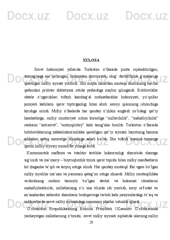  
 
 
 
 
XULOSA 
Sovet   hokimiyati   yillarida   Turkiston   о ‘lkasida   puxta   rejalashtirilgan,
strategiyaga   m о ‘ljallangan,   mohiyatan   shovinistik,   ulug‘   davlatchilik   g‘oyalariga
qaratilgan milliy siyosat yuritildi. Shu nuqtai nazardan mintaqa aholisining barcha
qatlamlari   proletar   diktaturasi   ostida   yashashga   majbur   qilingandi.   Bolsheviklar
oktabr   о ‘zgarishlari   tufayli   kambag‘al   mehnatkashlar   hokimiyati,   y о ‘qsillar
jamiyati   kabilarni   qaror   toptirganligi   bilan   aholi   asosiy   qismining   ishonchiga
kirishga   urindi.   Milliy   о ‘lkalarda   har   qanday   о ‘zlikni   anglash   y о ‘lidagi   qat’iy
harakatlarga,   milliy   muxtoriyat   uchun   kurashga   “millatchilik”,   “mahalliychilik”
reaksion   “antisovet”,   “antiinqilobiy”   kabi   tamg‘alar   bosildi.   Turkiston   о ‘lkasida
bolsheviklarning   yakkahukmronlikka   qaratilgan   qat’iy   siyosati   hayotning   hamma
jabhalari   qattiq   nazoratga   olinishiga   sabab   b о ‘ldi.   Shu   tufayli   mavjud   tuzumga
qarshi milliy-siyosiy muxolifat yuzaga keldi.         
  Kommunistik   mafkura   va   totalitar   tartiblar   hukmronligi   sharoitida   shaxsga
sig‘inish va ma’muriy – buyruqbozlik tizimi qaror topishi bilan milliy manfaatlarni
k о ‘zlaganlar ta’qib va tazyiq ostiga olindi. Har qanday mustaqil fikr egasi b о ‘lgan
milliy ziyolilar ma’nan va jismonan qatag‘on ostiga olinardi. Milliy mustaqillikka
erishishning   muhim   tamoyili   b о ‘lgan   davlat   va   hukumat   idoralarini
mahalliylashtirish,   millatlarning   о ‘z   ona   tilisida   ish   yuritish,   asriy   urf-odat   va
an’analardan xabardor shaxslarni boshqaruvga tortish kabi jarayonlardagi t о ‘siq va
ziddiyatlarda sovet milliy siyosatidagi noinsoniy jihatlar ustunlik qilardi.   
  О ‘zbekiston   Respublikasining   Birinchi   Prezidenti   I.Karimov   О ‘zbekistonda
yashayotgan millatlarning   о ‘tmishi, sovet milliy siyosati  oqibatida ularning milliy
29  
  