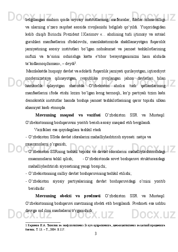 belgilangan   muhim   qoida   siyosiy   institutlarning,   mafkuralar,   fikrlar   xilma-xilligi
va   ularning   o‘zaro   raqobat   asosida   rivojlanishi   belgilab   qo‘yildi.   Yuqoridagidan
kelib   chiqib   Birinchi   Prezident   I.Karimov   «...   aholining   turli   ijtimoiy   va   sotsial
guruhlari   manfaatlarini   ifodalovchi,   mamlakatimizda   shakllanayotgan   fuqarolik
jamiyatining   asosiy   institutlari   bo‘lgan   nohukumat   va   jamoat   tashkilotlarining
nufuzi   va   ta‘sirini   oshirishga   katta   e‘tibor   berayotganimizni   ham   alohida
ta‘kidlamoqchiman», – deydi 1
.           
 Mamlakatda huquqiy davlat va adolatli fuqarolik jamiyati qurilayotgan, iqtisodiyot
modernizatsiya   qilinayotgan,   respublika   rivojlangan   jahon   davlatlari   bilan
hamkorlik   qilayotgan   sharoitda   O‘zbekiston   aholisi   turli   qatlamlarining
manfaatlarini   ifoda   etishi   lozim   bo‘lgan   keng   tarmoqli,   ko‘p   partiyali   tizim   kabi
demokratik   institutlar   hamda   boshqa   jamoat   tashkilotlarining   qaror   topishi   ulkan
ahamiyat kasb etmoqda.          
  Mavzuning  maqsad  va  vazifasi   O’zbekiston  SSR  va  Mustaqil 
O’zbekistonning boshqaruvini yoritib berish asosiy maqsad etib bergilandi.  
  Vazifalari esa quyidagilani tashkil etadi             
- O‘zbekiston SSrda davlat idoralarini mahalliylashtirish siyosati: natija va 
muammolarni o’rganish;                  
- O‘zbekiston  SSRning tashkil  topishi  va davlat  idoralarini  mahalliylashtirishdagi
muammolarni tahlil qilish;        - O‘zbekistonda sovet boshqaruvi strukturasidagi
mahalliylashtirish siyosatining yangi bosqichi;          
- O’zbekistonning milliy davlat boshqaruvining tashkil etilishi;   
- O’zbekiston   siyosiy   partiyalarining   davlat   boshqaruvidagi   o’rnini   yoritib
berishidir.            
  Mavzuning  obekti  va  predmeti   O’zbekiston  SSR  va  Mustaqil 
O’zbekistonning boshqaruvi mavzuning obekti etib bergilandi. Predmeti esa ushbu
davrga oid ilmi manbalarni o’rganishidr.       
1   Каримов И.А. Тинчлик ва хавфсизлигимиз ўз куч-қудратимизга, ҳамжиҳатлигимиз ва қатъий иродамизга
боғлиқ. Т. 13. – Т., 2004. Б.117. 
3  
  