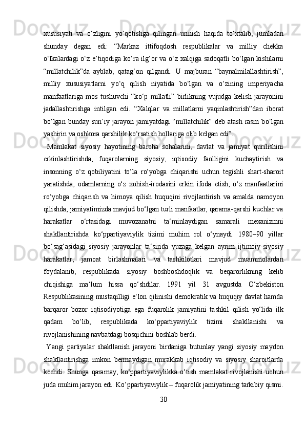 xususiyati   va   о ‘zligini   y о ‘qotishga   qilingan   urinish   haqida   t о ‘xtalib,   jumladan
shunday   degan   edi:   “Markaz   ittifoqdosh   respublikalar   va   milliy   chekka
о ‘lkalardagi   о ‘z e’tiqodiga k о ‘ra ilg‘or va   о ‘z xalqiga sadoqatli b о ‘lgan kishilarni
“millatchilik”da   ayblab,   qatag‘on   qilgandi.   U   majburan   “baynalmilallashtirish”,
milliy   xususiyatlarni   y о ‘q   qilish   niyatida   b о ‘lgan   va   о ‘zining   imperiyacha
manfaatlariga   mos   tushuvchi   “k о ‘p   millatli”   birlikning   vujudga   kelish   jarayonini
jadallashtirishga   intilgan   edi.   “Xalqlar   va   millatlarni   yaqinlashtirish”dan   iborat
b о ‘lgan  bunday   sun’iy  jarayon  jamiyatdagi   “millatchilik”   deb  atash  rasm   b о ‘lgan
yashirin va oshkora qarshilik k о ‘rsatish hollariga olib kelgan edi”.  
  Mamlakat   siyosiy   hayotining   barcha   sohalarini,   davlat   va   jamiyat   qurilishini
erkinlashtirishda,   fuqarolarning   siyosiy,   iqtisodiy   faolligini   kuchaytirish   va
insonning   o‘z   qobiliyatini   to‘la   ro‘yobga   chiqarishi   uchun   tegishli   shart-sharoit
yaratishda,   odamlarning   o‘z   xohish-irodasini   erkin   ifoda   etish,   o‘z   manfaatlarini
ro‘yobga   chiqarish   va   himoya   qilish   huquqini   rivojlantirish   va   amalda   namoyon
qilishda, jamiyatimizda mavjud bo‘lgan turli manfaatlar, qarama-qarshi kuchlar va
harakatlar   o‘rtasidagi   muvozanatni   ta‘minlaydigan   samarali   mexanizmni
shakllantirishda   ko‘ppartiyaviylik   tizimi   muhim   rol   o‘ynaydi.   1980–90   yillar
bo‘sag‘asidagi   siyosiy   jarayonlar   ta‘sirida   yuzaga   kelgan   ayrim   ijtimoiy-siyosiy
harakatlar,   jamoat   birlashmalari   va   tashkilotlari   mavjud   muammolardan
foydalanib,   respublikada   siyosiy   boshboshdoqlik   va   beqarorlikning   kelib
chiqishiga   ma‘lum   hissa   qo‘shdilar.   1991   yil   31   avgustda   O‘zbekiston
Respublikasining mustaqilligi e‘lon qilinishi demokratik va huquqiy davlat hamda
barqaror   bozor   iqtisodiyotiga   ega   fuqarolik   jamiyatini   tashkil   qilish   yo‘lida   ilk
qadam   bo‘lib,   respublikada   ko‘ppartiyaviylik   tizimi   shakllanishi   va
rivojlanishining navbatdagi bosqichini boshlab berdi.           
  Yangi   partiyalar   shakllanish   jarayoni   birdaniga   butunlay   yangi   siyosiy   maydon
shakllantirishga   imkon   bermaydigan   murakkab   iqtisodiy   va   siyosiy   sharoitlarda
kechdi.   Shunga   qaramay,   ko‘ppartiyaviylikka   o‘tish   mamlakat   rivojlanishi   uchun
juda muhim jarayon edi. Ko‘ppartiyaviylik – fuqarolik jamiyatining tarkibiy qismi.
30  
  