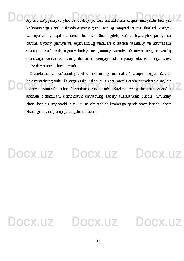 Aynan   ko‘ppartiyaviylik   va   boshqa   jamoat   tashkilotlari   orqali   jamiyatda   faoliyat
ko‘rsatayotgan   turli   ijtimoiy-siyosiy   guruhlarning   maqsad   va   manfaatlari,   ehtiyoj
va   niyatlari   yaqqol   namoyon   bo‘ladi.   Shuningdek,   ko‘ppartiyaviylik   jamiyatda
barcha   siyosiy   partiya   va   oqimlarning   vakillari   o‘rtasida   tashkiliy   va   muntazam
muloqot   olib  borish,  siyosiy  faoliyatning  asosiy   demokratik  normalariga  muvofiq
murosaga   kelish   va   uning   doirasini   kengaytirish,   siyosiy   ekstremizmga   chek
qo‘yish imkonini ham beradi.       
  O‘zbekistonda   ko‘ppartiyaviylik   tizimining   normativ-huquqiy   negizi   davlat
hokimiyatining vakillik organlarini isloh qilish va mamlakatda demokratik saylov
tizimini   yaratish   bilan   hamohang   rivojlandi.   Saylovlarning   ko‘ppartiyaviylik
asosida   o‘tkazilishi   demokratik   davlatning   asosiy   shartlaridan   biridir.   Shunday
ekan,   har   bir   saylovchi   o‘zi   uchun   o‘z   xohish-irodasiga   qarab   ovoz   berishi   shart
ekanligini uning ongiga singdirish lozim. 
 
 
 
 
 
 
 
 
 
 
 
 
31  
  