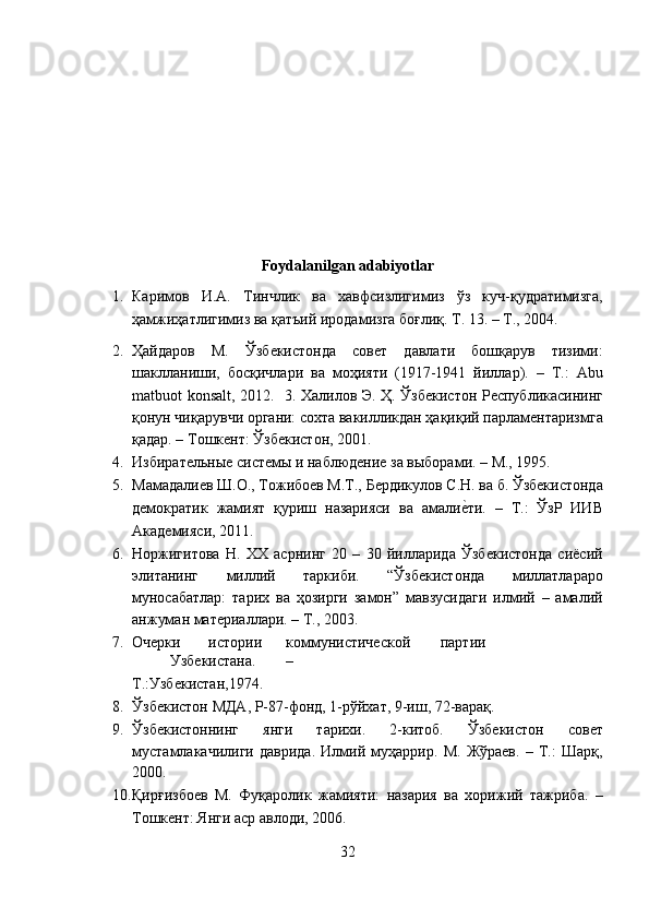  
 
 
 
 
 
Foydalanilgan adabiyotlar 
1. Каримов   И.А.   Тинчлик   ва   хавфсизлигимиз   ўз   куч-қудратимизга,
ҳамжиҳатлигимиз ва қатъий иродамизга боғлиқ. Т. 13. – Т., 2004. 
2. Ҳайдаров   М.   Ўзбекистонда   совет   давлати   бошқарув   тизими:
шаклланиши,   босқичлари   ва   моҳияти   (1917-1941   йиллар).   –   Т.:   Abu
matbuot konsalt, 2012.   3.   Халилов Э. Ҳ. Ўзбекистон Республикасининг
қонун чиқарувчи органи: сохта вакилликдан ҳақиқий парламентаризмга
қадар. – Тошкент: Ўзбекистон, 2001. 
4. Избирательные системы и наблюдение за выборами. – М., 1995. 
5. Мамадалиев Ш.О., Тожибоев М.Т., Бердикулов С.Н. ва б. Ўзбекистонда
демократик   жамият   қуриш   назарияси   ва   амалие?ти.   –   Т.:   ЎзР   ИИВ
Академияси, 2011.  
6. Норжигитова   Н.   ХХ   асрнинг   20   –   30   йилларида   Ўзбекистонда   сиёсий
элитанинг   миллий   таркиби.   “Ўзбекистонда   миллатлараро
муносабатлар:   тарих   ва   ҳозирги   замон”   мавзусидаги   илмий   –   амалий
анжуман материаллари. – Т., 2003. 
7. Очерки  истории  коммунистической  партии  
Узбекистана.  – 
Т.:Узбекистан,1974. 
8. Ўзбекистон МДА, Р-87-фонд, 1-рўйхат, 9-иш, 72-варақ. 
9. Ўзбекистоннинг   янги   тарихи.   2-китоб.   Ўзбекистон   совет
мустамлакачилиги   даврида.   Илмий   муҳаррир.   М.   Жўраев.   –   Т.:   Шарқ,
2000. 
10. Қирғизбоев   М.   Фуқаролик   жамияти:   назария   ва   хорижий   тажриба.   –
Тошкент: Янги аср авлоди, 2006. 
32  
  