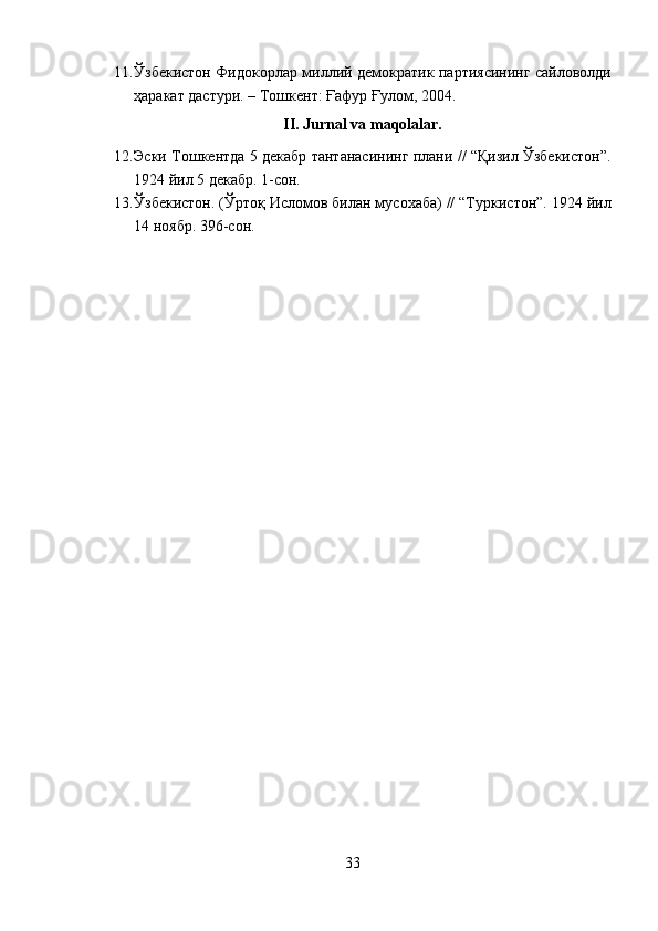 11. Ўзбекистон Фидокорлар миллий демократик партиясининг сайловолди
ҳаракат дастури. – Тошкент: Ғафур Ғулом, 2004. 
II. Jurnal va maqolalar. 
12. Эски Тошкентда 5 декабр тантанасининг плани // “Қизил Ўзбекистон”.
1924 йил 5 декабр. 1-сон. 
13. Ўзбекистон. (Ўртоқ Исломов билан мусохаба) // “Туркистон”. 1924 йил
14 ноябр. 396-сон. 
33  
  