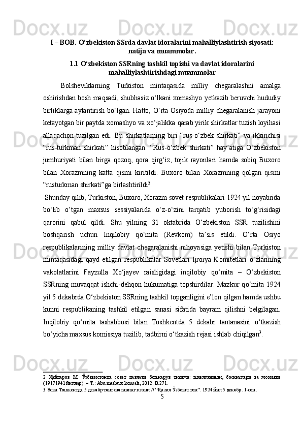  
I – BOB. O‘zbekiston SSrda davlat idoralarini mahalliylashtirish siyosati:
natija va muammolar. 
1.1 O‘zbekiston SSRning tashkil topishi va davlat idoralarini
mahalliylashtirishdagi muammolar 
Bolsheviklarning   Turkiston   mintaqasida   milliy   chegaralashni   amalga
oshirishdan bosh maqsadi, shubhasiz  о ‘lkani xomashyo yetkazib beruvchi hududiy
birliklarga aylantirish b о ‘lgan. Hatto,   О ‘rta Osiyoda milliy chegaralanish jarayoni
ketayotgan bir paytda xomashyo va x о ‘jalikka qarab yirik shirkatlar tuzish loyihasi
allaqachon   tuzilgan   edi.   Bu   shirkatlarning   biri   “rus- о ‘zbek   shirkati”   va   ikkinchisi
“rus-turkman   shirkati”   hisoblangan.   “Rus- о ‘zbek   shirkati”   hay’atiga   О ‘zbekiston
jumhuriyati   bilan   birga   qozoq,   qora   qirg‘iz,   tojik   rayonlari   hamda   sobiq   Buxoro
bilan   Xorazmning   katta   qismi   kiritildi.   Buxoro   bilan   Xorazmning   qolgan   qismi
“rusturkman shirkati”ga birlashtirildi 2
.       
 Shunday qilib, Turkiston, Buxoro, Xorazm sovet respublikalari 1924 yil noyabrida
b о ‘lib   о ‘tgan   maxsus   sessiyalarida   о ‘z- о ‘zini   tarqatib   yuborish   t о ‘g‘risidagi
qarorini   qabul   qildi.   Shu   yilning   31   oktabrida   О ‘zbekiston   SSR   tuzilishini
boshqarish   uchun   Inqilobiy   q о ‘mita   (Revkom)   ta’sis   etildi.   О ‘rta   Osiyo
respublikalarining   milliy   davlat   chegaralanishi   nihoyasiga   yetishi   bilan   Turkiston
mintaqasidagi   qayd   etilgan   respublikalar   Sovetlari   Ijroiya   Komitetlari   о ‘zlarining
vakolatlarini   Fayzulla   X о ‘jayev   raisligidagi   inqilobiy   q о ‘mita   –   О ‘zbekiston
SSRning  muvaqqat   ishchi-dehqon  hukumatiga topshirdilar. Mazkur  q о ‘mita  1924
yil 5 dekabrda  О ‘zbekiston SSRning tashkil topganligini e’lon qilgan hamda ushbu
kunni   respublikaning   tashkil   etilgan   sanasi   sifatida   bayram   qilishni   belgilagan.
Inqilobiy   q о ‘mita   tashabbusi   bilan   Toshkentda   5   dekabr   tantanasini   о ‘tkazish
b о ‘yicha maxsus komissiya tuzilib, tadbirni  о ‘tkazish rejasi ishlab chiqilgan 3
.  
2   Ҳайдаров   М.   Ўзбекистонда   совет   давлати   бошқарув   тизими:   шаклланиши,   босқичлари   ва   моҳияти
(19171941 йиллар). – Т.: Abu matbuot konsalt, 2012. B.271. 
3  Эски Тошкентда 5 декабр тантанасининг плани // “Қизил Ўзбекистон”. 1924 йил 5 декабр. 1-сон. 
5  
  